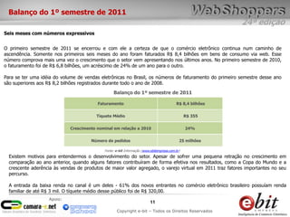 Balanço do 1º semestre de 2011
                                                                                                          24ª edição
Seis meses com números expressivos


O primeiro semestre de 2011 se encerrou e com ele a certeza de que o comércio eletrônico continua num caminho de
ascendência. Somente nos primeiros seis meses do ano foram faturados R$ 8,4 bilhões em bens de consumo via web. Esse
número comprova mais uma vez o crescimento que o setor vem apresentando nos últimos anos. No primeiro semestre de 2010,
o faturamento foi de R$ 6,8 bilhões, um acréscimo de 24% de um ano para o outro.

Para se ter uma idéia do volume de vendas eletrônicas no Brasil, os números de faturamento do primeiro semestre desse ano
são superiores aos R$ 8,2 bilhões registrados durante todo o ano de 2008.
                                                 Balanço do 1º semestre de 2011

                                         Faturamento                                     R$ 8,4 bilhões


                                        Tíquete Médio                                          R$ 355


                             Crescimento nominal em relação a 2010                             24%


                                      Número de pedidos                                    25 milhões

                                            Fonte: e-bit Informação (www.ebitempresa.com.br)
  Existem motivos para entendermos o desenvolvimento do setor. Apesar de sofrer uma pequena retração no crescimento em
  comparação ao ano anterior, quando alguns fatores contribuíram de forma efetiva nos resultados, como a Copa do Mundo e a
  crescente aderência às vendas de produtos de maior valor agregado, o varejo virtual em 2011 traz fatores importantes no seu
  percurso.

  A entrada da baixa renda no canal é um deles - 61% dos novos entrantes no comércio eletrônico brasileiro possuíam renda
  familiar de até R$ 3 mil. O tíquete médio desse público foi de R$ 320,00.
                   Apoio:
                                                                         11
                                                   Copyright e-bit – Todos os Direitos Reservados
 