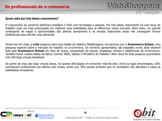 Os profissionais de e-commerce
                                                                                                         24ª edição
Quem está por trás desse crescimento?

O crescimento do comércio eletrônico brasileiro é feito com tecnologia e pessoas. Por trás desse crescimento há uma força de
trabalho cada vez mais preocupada em melhorar suas habilidades para se diferenciar nesse mercado. Além disso, um grande
contingente de vagas e oportunidades são abertas diariamente e as escolas tradicionais ainda não conseguem formar
profissionais para atender essa demanda.


Tendo isso em vista, a e-bit preparou para essa edição do relatório WebShoppers, em parceria com a Ecommerce School, uma
pesquisa especial sobre o mercado de trabalho no e-commerce. Os números apresentados são baseados numa desk research
feita pela Ecommerce School em sites de busca, comparação de preços, shoppings virtuais e plataformas de e-commerce.
Também foram usados dados do Banco Central, IBGE, Sebrae e Ministério do Trabalho. Além disso foi feita pesquisa quantitativa
com 282 lojas virtuais brasileiras.

Do ponto de vista das lojas virtuais ativas, há grande dificuldade em encontrar mão-de-obra. Entre as lojas entrevistadas, 63%
contrataram profissionais nos últimos seis meses, sendo que 79% dessas acharam que os candidatos não atendiam a todas as
habilidades necessárias.




                 Apoio:
                                                                16
                                                Copyright e-bit – Todos os Direitos Reservados
 