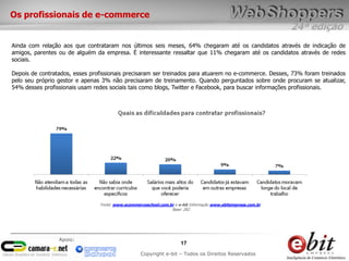Os profissionais de e-commerce
                                                                                                              24ª edição
Ainda com relação aos que contrataram nos últimos seis meses, 64% chegaram até os candidatos através de indicação de
amigos, parentes ou de alguém da empresa. É interessante ressaltar que 11% chegaram até os candidatos através de redes
sociais.

Depois de contratados, esses profissionais precisaram ser treinados para atuarem no e-commerce. Desses, 73% foram treinados
pelo seu próprio gestor e apenas 3% não precisaram de treinamento. Quando perguntados sobre onde procuram se atualizar,
54% desses profissionais usam redes sociais tais como blogs, Twitter e Facebook, para buscar informações profissionais.




                                Fonte: www.ecommerceschool.com.br e e-bit Informação www.ebitempresa.com.br
                                                                Base: 282




                 Apoio:
                                                                     17
                                                  Copyright e-bit – Todos os Direitos Reservados
 