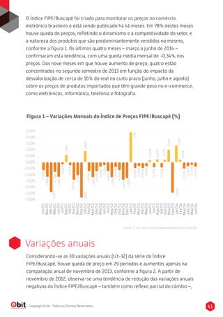 O Índice FIPE/Buscapé foi criado para monitorar os preços no comércio
eletrônico brasileiro e está sendo publicado há 41 meses. Em 78% destes meses
houve queda de preços, reﬂetindo o dinamismo e a competitividade do setor, e
a natureza dos produtos que são predominantemente vendidos no mesmo,
conforme a ﬁgura 1. Os últimos quatro meses – março a junho de 2014 –
conﬁrmaram esta tendência, com uma queda média mensal de -0,34% nos
preços. Dos nove meses em que houve aumento de preço, quatro estão
concentrados no segundo semestre de 2013 em função do impacto da
desvalorização de cerca de 16% do real no curto prazo (junho, julho e agosto)
sobre os preços de produtos importados que têm grande peso no e-commerce,
como eletrônicos, informática, telefonia e fotograﬁa.
Copyright E-bit - Todos os Direitos Reservados
2,50%
2,00%
1,50%
1,00%
0,50%
0,00%
-0,50%
-1,00%
-1,50%
-2,00%
-2,50%
-3,00%
Fev/11
Mar/11
Abr/11
Mai/11
Jun/11
Jul/11
Ago/11
Set/11
Out/11
Nov/11
Dez/11
Jan/12
Fev/12
Mar/12
Abr/12
Mai/12
Jun/12
Jul/12
Ago/12
Set/12
Out/12
Nov/12
Dez/12
Jan/13
Fev/13
Mar/13
Abr/13
Mai/13
Jun/13
Jul/13
Ago/13
Set/13
Out/13
Nov/13
Dez/13
Jan/14
Fev/14
Mar/14
Abr/14
Mai/14
Jun/14
Figura 1 – Variações Mensais do Índice de Preços FIPE/Buscapé (%)
-0,64%
-1,18%
-0,05%
0,59%
-0.03%
-0,79%-2,41%
-1,42%
-1,06
-2,85%0,90%
-0,73%
-1,22%
-0,73%
-0,36%
-0,25%
-0,74%
-1,21%
-0,40%
-0,64%
-1,42%
-1,28%
2,39-0,42%
-0,26%
-0,44%
-0,28%
-0,37%
-0,34%
0,04%
0,24%
0,17%
1,00%
1,35%
-2,44%
0,14%-0,52%
-0,32%
-0,19%
-0,34%
Variações anuais
Considerando-se as 30 variações anuais (t/t-12) da série do Índice
FIPE/Buscapé, houve queda de preço em 29 períodos e aumentos apenas na
comparação anual de novembro de 2013, conforme a ﬁgura 2. A partir de
novembro de 2012, observa-se uma tendência de redução das variações anuais
negativas do Índice FIPE/Buscapé – também como reﬂexo parcial do câmbio –,
Fonte: E-bit informação (www.ebitempresa.com.br)
-0,79%
-1,19%
41
 