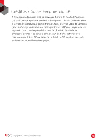 A Federação do Comércio de Bens, Serviços e Turismo do Estado de São Paulo
(FecomercioSP) é a principal entidade sindical paulista dos setores de comércio
e serviços. Responsável por administrar, no Estado, o Serviço Social do Comércio
(Sesc) e o Serviço Nacional de Aprendizagem Comercial (Senac), representa um
segmento da economia que mobiliza mais de 1,8 milhão de atividades
empresariais de todos os portes e congrega 154 sindicatos patronais que
respondem por 11% do PIB paulista – cerca de 4% do PIB brasileiro – gerando
em torno de cinco milhões de empregos.
Créditos / Sobre Fecomercio SP
48Copyright E-bit - Todos os Direitos Reservados
 