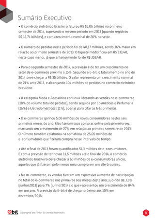 8Copyright E-bit - Todos os Direitos Reservados
• O comércio eletrônico brasileiro faturou R$ 16,06 bilhões no primeiro
semestre de 2014, superando o mesmo período em 2013 (quando registrou
R$ 12,74 bilhões), e com crescimento nominal de 26% no setor.
• O número de pedidos neste período foi de 48,17 milhões, sendo 36% maior em
relação ao primeiro semestre de 2013. O tíquete médio ﬁcou em R$ 333,40,
neste caso menor, já que anteriormente foi de R$ 359,48.
• Para o segundo semestre de 2014, a previsão é de ter um crescimento no
setor de e-commece próximo a 15%. Segundo a E-bit, o faturamento no ano de
2014 deve chegar a R$ 35 bilhões. O valor representa um crescimento nominal
de 21% ante 2013, e alcançando 104 milhões de pedidos no comércio eletrônico
brasileiro.
• A categoria Moda e Acessórios continua liderando as vendas no e-commerce
(18% do volume total de pedidos), sendo seguida por Cosméticos e Perfumaria
(16%) e Eletrodomésticos (11%), apenas para citar as três primeiras.
• O e-commerce ganhou 5,06 milhões de novos consumidores nestes seis
primeiros meses do ano. Eles ﬁzeram suas compras online pela primeira vez,
marcando um crescimento de 27% em relação ao primeiro semestre de 2013.
O número também colaborou na somatória de 25,05 milhões de
e-consumidores que ﬁzeram compra nesse intervalo de tempo.
• Até o ﬁnal de 2013 foram quantiﬁcados 51,3 milhões de e-consumidores.
E com a previsão de ter novos 11,6 milhões até o ﬁnal de 2014, o comércio
eletrônico brasileiro deve chegar a 63 milhões de e-consumidores únicos,
aqueles que já ﬁzeram pelo menos uma compra em um site brasileiro.
• No m-commerce, as vendas tiveram um expressivo aumento de participação
no total do e-commerce nos primeiros seis meses deste ano, subindo de 3,8%
(junho/2013) para 7% (junho/2014), o que representou um crescimento de 84%
em um ano. A previsão da E-bit é de chegar próximo aos 10% em
dezembro/2014.
Sumário Executivo
 