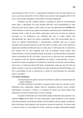 108


renda estimada em R$ 14,2 mil. E o supermercado (inserido no setor de varejo urbano), por
sua vez, com uma renda de R$ 11,8 mil, obtidos com a soma do valor agregado de R$ 3,5 mil
com o valor da polpa comprada no valor de R$ 8,3 mil aproximadamente.
         Entretanto, dos R$ 3 milhões gerados e circulados na cadeia de comercialização
dessas frutas, o equivalente 23% deste montante (R$ 686,7 mil) corresponderam ao valor
retido pelo setor que dá origem a toda a cadeia, ou seja, dos agroextrativistas (Gráfico 15).
Foram diferentes os motivos que, agindo concomitante, contribuíram para tal problemática, os
principais foram: a falta de uma melhor organização social (seja em forma de sindicato,
associação ou via cooperativa), que contribuiu para que as vendas tenham sido
individualizadas que, apesar das maiores quantidades terem sido transacionadas para os
setores de indústria (beneficiamento e transformação), contribuiu para que os preços
praticados nesta transação ficassem uns dos mais baixos na cadeia, assim como ausência de
organização contribuiu também para que as vendas para a Conab quase não se realizassem,
pois somente 16% do valor adquirido pelo setor da produção tiveram origem nesta
comercialização; o local de produção/extração do produto se encontra distante dos principais
centros consumidores (na RI e fora dela), o que por sua vez, pelo alto custo, principalmente
do transporte, acaba lhe impondo dependências em relação à comercialização, ou seja, o
escoamento de parte da produção foi realizado por intermédio de terceiros (atravessadores),
assim como, as vendas para além da RI ainda é insignificante, sendo que, das três frutas em
análise, somente o cacau fora comercializado em outros mercados que não da RI Xingu e; por
fim; a precariedade em que se encontravam os pontos de comercialização nos municípios
(feiras e mercados).
4.3.9 Plantas Medicinais
         a) Caracterização dos agentes mercantis envolvidos na cadeia de comercialização das
            plantas medicinais.
         As plantas medicinais encontradas na pesquisa foram cascas de: canarana, aroeira,
barbatimão, jucá, carapanaúba, copaíba, ipê-roxo, marapuama, preciosa, sacaca, sucuúba,
unha-de-gato, uxi-amarelo e verônica, e as sementes de cumaru, que foram citadas como
medicinais no controle de úlceras bucais e como vermífugo.
         Os agentes identificados que comercializam plantas medicinais foram quarenta e um,
conforme Figura 24, divididos em trinta comerciantes, quatro produtores e sete feirantes.
Além destes produtos comercializam também óleo de andiroba, óleo de copaíba, castanha-do-
brasil, breu-branco, tipiti, priprioca, óleo de pracaxi e peneira de cipó-titica. Os novatos estão
no ramo há 2 anos e os mais antigos há 35 anos, sendo que um agente (aposentado) trabalha
 