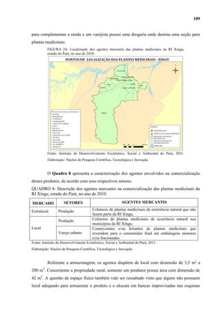 109


para complementar a renda e um varejista possui uma drogaria onde destina uma seção para
plantas medicinais.
          FIGURA 24- Localização dos agentes mercantis das plantas medicinais na RI Xingu,
          estado do Pará, no ano de 2010.




          Fonte: Instituto de Desenvolvimento Econômico, Social e Ambiental do Pará, 2011.
          Elaboração: Núcleo de Pesquisa Científica, Tecnológica e Inovação.


          O Quadro 8 apresenta a caracterização dos agentes envolvidos na comercialização
destes produtos, de acordo com seus respectivos setores.
QUADRO 8- Descrição dos agentes mercantis na comercialização das plantas medicinais da
RI Xingu, estado do Pará, no ano de 2010.

MERCADO              SETORES                              AGENTES MERCANTIS

Extralocal       Produção              Coletores de plantas medicinais de ocorrência natural que não
                                       fazem parte da RI Xingu.
                 Produção              Coletores de plantas medicinais de ocorrência natural nos
                                       municípios da RI Xingu;
Local                                  Comerciantes e/ou feirantes de plantas medicinais que
                 Varejo urbano         revendem para o consumidor final em embalagens menores
                                       e/ou fracionadas.
Fonte: Instituto de Desenvolvimento Econômico, Social e Ambiental do Pará, 2011.
Elaboração: Núcleo de Pesquisa Científica, Tecnológica e Inovação.


          Referente a armazenagem, os agentes dispõem de local com dimensão de 3,5 m² a
200 m2. Concernente a propriedade rural, somente um produtor possui área com dimensão de
42 m2. A questão de espaço físico também vale ser ressaltado visto que alguns não possuem
local adequado para armazenar o produto e o alocam em bancas improvisadas nas esquinas
 