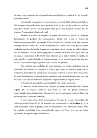 110


das ruas, e outro necessita de mais prateleiras para distribuir os produtos devido à grande
quantidade de ervas.
        Com relação a maquinários ou equipamentos, nesta atividade utilizam calculadora,
faca, tesoura e balança eletrônica com capacidade de 60 kg. No caso dos produtores, utilizam
facão, luva, panela e escova. Um dos agentes citou que a venda é melhor no verão, pois no
inverno a Transamazônica fica intrafegável.
        Referente aos meios de transporte os agentes utilizam moto, bicicleta e carro para
deslocamento. Os produtos são comercializados durante todo o ano. O horário de
funcionamento dos estabelecimentos dos feirantes é comercial e durante o ano todo, mas aos
domingos fecham ao meio dia. A mão de obra utilizada varia de uma a três pessoas, sendo
geralmente membros da família. Apenas um comerciante paga o valor de um salário mínimo
para seu ajudante e um dos agentes paga para um membro da família (neta) que o ajuda na
atividade, o valor mensal de R$150,00. Estes relataram que o melhor período de venda é no
verão, devido à intrafegabilidade da Transamazônica em períodos chuvosos, fato este que
dificulta o escoamento da produção bem como o acesso aos produtos.
        Para melhoria nas condições de comercialização, os agentes declararam que as
dificuldades encontradas são referentes às licenças para venda de remédios, espaço físico
insuficiente, necessidade de incentivos às associações, melhoria no espaço físico nos pontos
de venda, financiamento e capacitação dos produtores para manipulação das ervas, pois esta
atividade é realizada sem instruções, propiciando o aparecimento de fungos e mofos.
        b) Estrutura da quantidade comercializada (%) das plantas medicinais.
        A cadeia das plantas medicinais é composta por canais de comercialização simples
(Figura 25). A pesquisa identificou que 98,5% do total das plantas medicinais
comercializadas são originárias da RI Xingu e, 1,5% são provenientes do estado do Piauí e da
RI Metropolitana (município de Belém).
        O setor varejo urbano local (comerciantes e feirantes) foi o único intermediário da
cadeia que comercializou 99,9% da produção com os consumidores locais (Figura 25). A
venda direta entre o setor da produção com os consumidores locais representou apenas 0,1%
da produção identificada. Essa comercialização ocorre em feiras livres ou nas feiras
organizadas pelos próprios produtores locais.
 