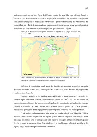 113


cada uma possui em seu lote. Cerca de 10% das vendas são revertidas para o Fundo Rotativo
Solidário, com a finalidade de investir na ampliação e manutenção das máquinas. Este projeto
tem gerado renda para as populações extrativistas e promovido mudança no pensamento da
comunidade em relação à preservação do meio ambiente, uma vez que serve como alternativa
sustentável em relação a outras práticas agrícolas que desmatam a região.
        FIGURA 27- Localização dos agentes mercantis da copaíba na RI Xingu, estado do Pará,
        no ano de 2010.




        Fonte: Instituto de Desenvolvimento Econômico, Social e Ambiental do Pará, 2011.
        Elaboração: Núcleo de Pesquisa Científica, Tecnológica e Inovação.


        Referente à propriedade rural, além das famílias pertencentes ao projeto, as quais
possuem em média 100 ha cada, outro agente foi identificado como detentor de propriedade
rural com área de um ha.
        Quanto à existência de local de comercialização e armazenamento, estes são de
diversos tipos: barracões e boxes. As dimensões variam de 2 m2 a 150 m². Os meios de
transporte mais utilizados são carros, moto e bicicleta. Os maquinários utilizados são: balança
eletrônica, triturador, secador, prensa, faca, tesoura, coador, panela de ferro e gerador.
Ressaltando que alguns destes equipamentos servem para o comércio dos outros produtos.
        A atividade é realizada durante todo ano e em geral a mão de obra é familiar. Vários
agentes comercializam o produto na região, porém existem algumas dificuldades nesta
atividade tais como: falta de atravessador para escoar a produção, principalmente em épocas
de chuva onde a transamazônica fica intrafegável; e também em relação à existência de
espaço físico insuficiente para armazenar a produção.
 
