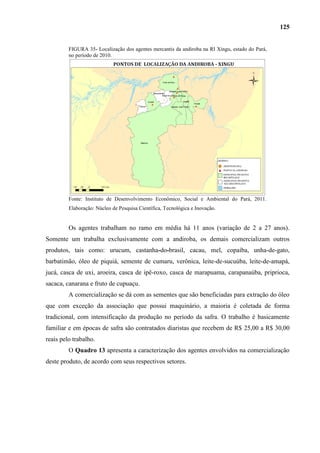 125


         FIGURA 35- Localização dos agentes mercantis da andiroba na RI Xingu, estado do Pará,
         no período de 2010.




         Fonte: Instituto de Desenvolvimento Econômico, Social e Ambiental do Pará, 2011.
         Elaboração: Núcleo de Pesquisa Científica, Tecnológica e Inovação.


         Os agentes trabalham no ramo em média há 11 anos (variação de 2 a 27 anos).
Somente um trabalha exclusivamente com a andiroba, os demais comercializam outros
produtos, tais como: urucum, castanha-do-brasil, cacau, mel, copaíba, unha-de-gato,
barbatimão, óleo de piquiá, semente de cumaru, verônica, leite-de-sucuúba, leite-de-amapá,
jucá, casca de uxi, aroeira, casca de ipê-roxo, casca de marapuama, carapanaúba, priprioca,
sacaca, canarana e fruto de cupuaçu.
         A comercialização se dá com as sementes que são beneficiadas para extração do óleo
que com exceção da associação que possui maquinário, a maioria é coletada de forma
tradicional, com intensificação da produção no período da safra. O trabalho é basicamente
familiar e em épocas de safra são contratados diaristas que recebem de R$ 25,00 a R$ 30,00
reais pelo trabalho.
         O Quadro 13 apresenta a caracterização dos agentes envolvidos na comercialização
deste produto, de acordo com seus respectivos setores.
 
