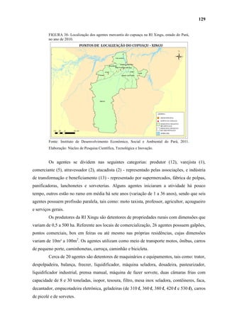 129


         FIGURA 38- Localização dos agentes mercantis do cupuaçu na RI Xingu, estado do Pará,
         no ano de 2010.




         Fonte: Instituto de Desenvolvimento Econômico, Social e Ambiental do Pará, 2011.
         Elaboração: Núcleo de Pesquisa Científica, Tecnológica e Inovação.


         Os agentes se dividem nas seguintes categorias: produtor (12), varejista (1),
comerciante (5), atravessador (2), atacadista (2) - representado pelas associações, e indústria
de transformação e beneficiamento (13) - representado por supermercados, fábrica de polpas,
panificadoras, lanchonetes e sorveterias. Alguns agentes iniciaram a atividade há pouco
tempo, outros estão no ramo em média há sete anos (variação de 1 a 36 anos), sendo que seis
agentes possuem profissão paralela, tais como: moto taxista, professor, agricultor, açougueiro
e serviços gerais.
         Os produtores da RI Xingu são detentores de propriedades rurais com dimensões que
variam de 0,5 a 500 ha. Referente aos locais de comercialização, 26 agentes possuem galpões,
pontos comerciais, box em feiras ou até mesmo nas próprias residências, cujas dimensões
variam de 10m² a 100m2. Os agentes utilizam como meio de transporte motos, ônibus, carros
de pequeno porte, caminhonetas, carroça, caminhão e bicicleta.
         Cerca de 20 agentes são detentores de maquinários e equipamentos, tais como: trator,
despolpadeira, balança, freezer, liquidificador, máquina seladora, dosadeira, pasteurizador,
liquidificador industrial, prensa manual, máquina de fazer sorvete, duas câmaras frias com
capacidade de 8 e 30 toneladas, isopor, tesoura, filtro, mesa inox seladora, contêineres, faca,
decantador, empacotadeira eletrônica, geladeiras (de 310 l, 360 l, 380 l, 420 l e 530 l), carros
de picolé e de sorvetes.
 