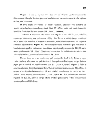 133


        Os preços médios do cupuaçu praticados entre os diferentes agentes mercantis são
determinados pela safra do fruto, pelo seu beneficiamento ou transformação e pela logística
do mercado consumidor.
        O preço médio de compra de insumo (cupuaçu) praticado pela indústria de
transformação local com os produtores locais foi de R$ 1,67/un., muito mais barato de quando
adquiriu o fruto da produção extralocal (R$ 2,00/un.) (Figura 40).
        A indústria de beneficiamento, por sua vez, adquiriu o fruto a R$ 0,54/un. junto aos
produtores locais, preço que basicamente reflete o fato de que a maioria desses produtores
serem sócios e/ou membros da associação, que como já descrito anteriormente, são pequenas
e médias agroindústrias (Figura 40). Por conseguinte estas indústrias após realizarem o
beneficiamento vendem parte para a indústria de transformação ao preço de R$ 2,00, parte
para o varejo urbano (R$ 1,66/un.). No entanto, estes preços são maiores que o praticado com
o atacado (CONAB), sua maior demandante, de R$ 1,65/un..
        No que tange ao preço médio pago pelo consumidor final da RI Xingu, o valor
variou conforme a forma da sua preferência pelo fruto, pois quando comprou a polpa do fruto
pagou para a indústria de beneficiamento local R$ 1,77/un. e, quando adquiriu o fruto in
natura diretamente do produtor pagou R$ 1,72/un. e, junto aos feirantes pagou R$ 2,02/un.. E
quando a preferência do consumidor foi pelo produto transformado em sucos, sorvetes,
cremes e doces pagou o equivalente a R$ 7,75/un. (Figura 40). Já os consumidores estaduais
pagaram R$ 1,05/un., junto ao varejo urbano estadual que adquiriu o fruto in natura dos
produtores locais a R$ 0,83/un..
 