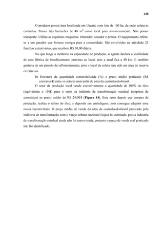 140


         O produtor possui área localizada em Uruará, com lote de 100 ha, de onde coleta as
castanhas. Possui três barracões de 48 m2 como local para armazenamento. Não possui
transporte. Utiliza as seguintes máquinas: triturador, secador e prensa. O equipamento refere-
se a um gerador que fornece energia para a comunidade. São envolvidas na atividade 25
famílias extrativistas, que recebem R$ 30,00/diária.
         No que tange a melhoria na capacidade de produção, o agente declara a viabilidade
de uma fábrica de beneficiamento próxima ao local, pois a atual fica a 40 km. E também
gostaria de um projeto de reflorestamento, pois o local da coleta tem sido em área de reserva
extrativista.
         b) Estrutura da quantidade comercializada (%) e preço médio praticado (R$
            correntes/l) entre os setores mercantis do óleo da castanha-do-brasil.
         O setor da produção local vende exclusivamente a quantidade de 100% do óleo
(equivalente a 150l) para o setor da indústria de transformação estadual (empresa de
cosmético) ao preço médio de R$ 24,00/l (Figura 44). Este setor depois que compra da
produção, realiza o refino do óleo, e deposita em embalagens, pois consegue adquirir uma
maior lucratividade. O preço médio de venda do óleo da castanha-do-brasil praticado pela
indústria de transformação com o varejo urbano nacional (lojas) foi estimado, pois a indústria
de transformação estadual ainda não foi entrevistada, portanto o preço de venda real praticado
não foi identificado.
 