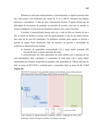 142


         Referente ao local para armazenamento e comercialização, os agentes possuem entre
um e dois pontos, com dimensões que variam de 12 m² a 200 m2. Possuem uma balança
eletrônica e calculadoras. A mão de obra é basicamente familiar. O agente declara que há
dificuldade de escoamento da produção em períodos de inverno, visto que as estradas se
tornam intrafegáveis. Como meios de transportes utilizam carro, moto e bicicletas.
         O produto é comercializado durante todo ano, a mão de obra em número de um a
três, se divide em familiar e externa, com um agente pagando o valor de um salário mínimo
para cada um de seus três contratados. Os problemas relatados pelos agentes se referem a
questão de espaço físico insuficiente, falta de incentivo do governo e necessidade de
melhorias na infraestrutura das estradas.
         b) Estrutura da quantidade comercializada (%) e preço médio praticado (R$
            correntes/l) entre os setores mercantis dos leites.
         A comercialização dos leites apresentou um canal indireto com a presença de um
setor intermediário entre a produção e o consumidor. O canal segue com o varejo urbano
representado por feirantes comprando da produção uma quantidade de 130l de cada tipo de
leite, ao preço de R$ 9,85/l e, vendendo para o consumidor final, ao preço de R$ 15,00/l
(Figura 45).
         FIGURA 45- Estrutura (%) da quantidade amostral comercializada e preço médio praticado
         (R$ correntes/l) dos leites na RI Xingu, estado do Pará, no ano de 2010.




         Fonte: Instituto de Desenvolvimento Econômico, Social e Ambiental do Pará, 2011.
         Elaboração: Núcleo de Pesquisa Científica, Tecnológica e Inovação.
 