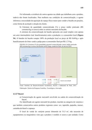 155


        Foi informada a existência de outros agentes na cidade que trabalham com o produto,
todavia não foram localizados. Para melhoria nas condições de comercialização, o agente
informou a necessidade da aquisição de espaço físico maior para vender a bacaba em porções,
como forma de aceitação e atração do cliente.
        b) Estrutura da quantidade comercializada (%) e preço médio praticado (R$
           correntes/kg in natura) entre os setores mercantis da bacaba.
        A estrutura da comercialização da bacaba apresenta um canal simples com apenas
um setor intermediário (ind. beneficiamento) entre a produção e o consumidor local (Figura
54). O batedor de bacaba compra 100% da produção local ao preço de R$ 0,60/kg e após
beneficiamento do fruto vende a polpa para o consumidor final por R$ 1,71/kg.
        FIGURA 54- Estrutura (%) da quantidade amostral comercializada e preço médio praticado
        (R$ correntes/kg in natura) da bacaba na RI Xingu, estado do Pará, no ano de 2010.




        Fonte: Instituto de Desenvolvimento Econômico, Social e Ambiental do Pará, 2011.
        Elaboração: Núcleo de Pesquisa Científica, Tecnológica e Inovação.


4.3.27 Bacuri
        a) Caracterização do agente mercantil envolvido na cadeia de comercialização do
           bacuri.
        Foi identificado um agente mercantil do produto, inserido na categoria de varejista e
que também comercializa outros produtos regionais como: uxi, taperebá, pupunha, muruci,
castanha-do-brasil e cupuaçu.
        O local de venda do varejista possui dimensão de 31,5 m², não necessita de
equipamentos ou maquinários visto que o produto é vendido in natura e por unidade. Como
 