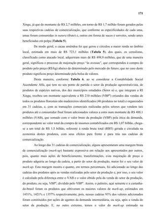 171


Xingu, já que do montante de R$ 2,7 milhões, em torno de R$ 1,7 milhão foram gerados pelas
suas respectivas cadeias de comercialização, que conforme as especificidades de cada uma,
umas foram consumidas in natura (fruto) e, outras em forma de sucos e sorvetes, sendo antes
beneficiadas em polpa (Tabela 5).
        De modo geral, o cacau amêndoa foi que gerou e circulou a maior renda no âmbito
local, estimada em mais de R$ 723,1 milhões (Tabela 5), dos quais, os cerealistas,
classificado como atacado local, adquiriram mais de R$ 498,9 milhões, que de uma maneira
geral, significou o processo de majoração preço “às avessas”, que correspondeu à compra do
produto pelo preço (R$/kg) abaixo do determinado pelo mercado do futuro, que no caso deste
produto significou preço determinado pela bolsa de valores.
        Desta maneira, conforme Tabela 6, ao se considerar a Contabilidade Social
Ascendente Alfa, que tem no seu ponto de partida o setor da produção agroextrativista, de
produtos de espécies nativas, dos dez municípios estudados (Setor α) e, que integram a RI
Xingu, recebeu um montante equivalente a R$ 210 milhões (VBPα) oriundos das vendas de
todos os produtos florestais não madeireiros identificados (46 produtos no total) e organizados
em 31 cadeias, e, com as transações comerciais realizadas pelos setores que vendem tais
produtos até o consumidor final foram adicionados valores a estes num montante de R$ 488,1
milhões (VAB), que somado com o valor bruto da produção (VBP) pela ótica da demanda,
correspondente ao valor total da compra de insumos contabilizados em R$ 1,07 bilhão, chega-
se a um total de R$ 1,5 bilhão, referente à renda bruta total (RBT) gerada e circulada na
economia destes produtos, com seus efeitos para frente e para trás nas cadeias de
comercialização.
        Ao longo das 31 cadeias de comercialização, alguns apresentaram uma margem bruta
de comercialização (mark-up) bastante expressiva em relação aos apresentados por outros,
pois, quanto mais ações de beneficiamento, transformações, e/ou majoração de preço o
produto adquiriu ao longo da cadeia, a partir do setor da produção, maior foi o seu valor de
mark-up. Esta margem mostra o quanto, em termos percentuais, foi adicionado ao longo das
cadeias dos produtos após as vendas realizadas pelo setor da produção e, por isso, o seu valor
é calculado pela diferença entre o VAB e o valor obtido pela da venda do setor da produção,
do produto, ou seja, VBPα, dividido pelo VBPα. Assim, o palmito, açaí semente e a castanha-
do-brasil foram os produtos que obtiveram os maiores valores de mark-up, estimados em
1431%, 1421% e 1357% respectivamente, pois, nessas cadeias 93% dos valores adicionados
foram constituídos por ações de agentes da demanda intermediária, ou seja, após a venda do
setor da produção. E, no outro extremo, temos o valor do mark-up estimado na
 