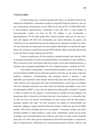 175


5 CONCLUSÕES

        O estudo mostrou que a economia gerada pelos trinta e um produtos florestais não
madeireiros identificados e analisados na região de integração Xingu foi expressiva, uma vez
que a renda gerada, estimada para o ano de 2008, foi em torno de R$ 1,5 bilhão (RBT total).
O setor produtivo agroextrativista, considerado o setor alfa (Setor α) deste modelo de
comercialização, recebeu em torno de R$ 210 milhões, o que correspondeu a
aproximadamente 13% da renda gerada total. É preciso destacar ainda, que no valor que o
setor alfa adquiriu, R$ 268,3 mil correspondeu aos valores destinados aos agentes alfa
extralocais, ou seja, agroextrativistas que não pertencem aos municípios da região em estudo,
mas que forneceram de forma parcial oito dos produtos identificados no comércio da região.
Deste valor extralocal, os agroextrativistas das RI Rio Marajó e Baixo Amazonas, que tiveram
no açaí sua fonte de renda, receberam mais de 89%.
        É preciso ressaltar que a RI está inserida no mercado nacional, haja vista que 100%
da produção da borracha e do óleo da castanha-do-brasil e da produção de cacau amêndoa, e
60% do urucum tiveram como destino final este mercado. Assim como castanha-do-brasil e a
copaíba só que em pequenas quantidades (4% e 6%, respectivamente) e, a andiroba com 30%
        Com relação à renda gerada e comercializada por produto, a partir da RI Xingu, e a
parte do montante da RBT que foi retido pelo respectivo setor alfa, que dá origem a toda base
produtiva, verificou-se, simultaneamente, dois princípios básicos: o primeiro e mais
importante, pois demonstra outras funções desenvolvidas pelo setor alfa (além de plantar e
colher inerente a ele), que quanto mais ações de beneficiamento o setor impor nos produtos
antes das transações comerciais com outros setores da demanda intermediária, maior será a
sua participação na RBT, ou seja, mais ele adquirirá da renda gerada e circulada. O segundo
se refere à assertiva de que, quando a comercialização do produto (de toda produção e/ou
grande parte dela) se desenvolve de forma direta entre a base produtiva e o consumidor final,
ou seja, sem (e/ou com poucas) intermediações de outros setores, mais da renda gerada e
circulada, também será retida. Tal como aconteceu nas cadeias de comercialização dos
artesanatos indígena e regional (desenvolvido pelos artesãos e índios) em que de suas RBTs
geradas, 100% foram receptadas pelo setor da produção. É necessário ressaltar, que outros
princípios também se fazem presente e, sendo assim, contribuíram, mesmo que de forma
secundária, mas concomitantemente com os básicos, para maior ou menor retorno financeiro
deste setor, tais como: baixo grau de organização social formal (associações e cooperativas),
falta de corporativismo, infraestrutura de comercialização precária (estradas, rodovias; que
 
