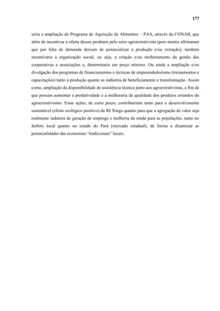 177


seria a ampliação do Programa de Aquisição de Alimentos – PAA, através da CONAB, que
além de incentivar a oferta desses produtos pelo setor agroextrativista (pois muitos afirmaram
que por falta de demanda deixam de potencializar a produção e/ou extração), também
incentivaria a organização social, ou seja, a criação e/ou melhoramento da gestão das
cooperativas e associações e, determinaria um preço mínimo. Ou ainda a ampliação e/ou
divulgação dos programas de financiamentos e técnicas de empreendedorismo (treinamentos e
capacitações) tanto à produção quanto as indústria de beneficiamento e transformação. Assim
como, ampliação da disponibilidade de assistência técnica junto aos agroextrativistas, a fim de
que possam aumentar a produtividade e a melhoraria da qualidade dos produtos oriundos do
agroextrativismo. Estas ações, de curto prazo, contribuiriam tanto para o desenvolvimento
sustentável (efeito ecológico positivo) da RI Xingu quanto para que a agregação de valor seja
realmente indutora de geração de emprego e melhoria da renda para as populações, tanto no
âmbito local quanto no estado do Pará (mercado estadual), de forma a dinamizar as
potencialidades das economias “tradicionais” locais.
 