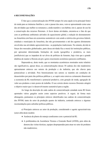 178


6 RECOMENDAÇÕES

         É fato que a comercialização dos PFNM sempre foi uma opção (e/ou principal fonte)
de renda para as inúmeras famílias e, com o passar dos anos, vem-se apresentando como uma
das atividades que melhor os remunera e, ainda mantêm o seu habitat, isto é, apesar do uso há
a conservação dos recursos florestais. A favor destas atividades, encontra-se o fato de que
com os problemas ambientais advindos do aquecimento global, a redução do desmatamento
na Amazônia com base em economias sustentáveis vem sendo a retórica dos governos federal,
estaduais e municipais da Amazônia, das não governamentais e até dos agentes diretamente
envolvidos nas atividades agroextrativistas - as populações tradicionais. No entanto, devido às
forças dos mercados globalizados, parte dessa atividade fica a mercê de instituições públicas,
por apresentar determinadas limitações de escala (geográfica e produtiva, as mais
justificáveis) que os impedem de ser alvos de políticas de fomento, haja vista que a grande
dialética de manter a floresta em pé e gerar crescimento econômico parecem conflitantes.
         Depreende-se, deste modo, que os montantes econômicos mostrados neste relatório
são significativos, apesar disso, as comercializações dessas 30 cadeias dos não madeireiros
apresentaram entraves aos setores da produção e da indústria, que são chaves para
potencializar a atividade. Pois historicamente tais setores se mantêm em condições de
desassistidos por parte das políticas públicas e, se suprir estes estorvos certamente dinamizará
a economia da RI, transformará o potencial produtivo, com geração de renda, agregação de
valor aos produtos e mais postos de trabalho. O uso correto destes recursos florestais atingirá
o objetivo maior que é o desenvolvimento sustentável para a região.
         Ao longo da descrição de cada cadeia de comercialização estudada nesta RI foram
apontados vários gargalos assim como aspectos positivos. A seguir, de forma mais
abrangente, pontuamos os principais entraves identificados nas cadeias de comercialização
dos PFNM, tanto do setor da produção quanto da indústria, contendo entraves e algumas
recomendações para subsidiar políticas públicas.

         a) Principais entraves ao setor da produção, considerando o agente agroextrativista
(setor alfa) deste modelo:
            Ausência de planos de manejo condizentes com o potencial da RI;

            A problemática da Assistência Técnica e Extensão Rural (ATER), pois além da
            demora das visitas técnicas, equipes despreparadas para atuar no setor de produtos
            não madeireiros;
 