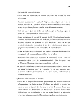 179


   Baixo nível de empreendedorismo;

   Baixo nível de escolaridade das famílias envolvidas na atividade dos não
   madeireiros;

   Baixos níveis de qualidade e identidade dos produtos (embalagem, especificações
   técnicas, validade, etc.), devido os processos extrativos terem sido muitas vezes
   desenvolvidos ainda de forma artesanal e, comercializados sem padrão;

   Falta de registro junto aos órgãos de regulamentação e fiscalização, para a
   produção e comercialização dos não madeireiros;

   Pouco conhecimento do potencial de mercado dos PFNM, pois muitos deixam de
   aumentar, e/ou até mesmo iniciar uma produção, por falta do conhecimento desta
   demanda crescente por produtos de apelo sustentável, tanto dos setores
   econômicos (indústrias, consumidores de fora da RI principalmente), quanto dos
   programas de compra do Governo, como o PAA do governo federal;

   Pouco acesso aos créditos rurais, tanto pelo grau de escolaridade apresentado pelo
   setor, quanto pela ausência de bancos públicos e/ou privados;

   Comercialização dos produtos basicamente de desenvolveu devido à ação dos
   atravessadores, com feiras livres, mercados municipais e feiras do produtor com
   problemas de falta de higienização e organização dos produtos;

   O desenvolvimento das atividades ocupou basicamente a mão-de-obra familiar, só
   em casos excepcionais (safra) se “contratou” um ou mais ajudantes, que
   receberam conforme produtividade no dia, entre outros, predominando a
   informalidade do setor.

b) Principais entraves no setor da indústria:
   Baixo grau de competitividade do setor, principalmente dos fatores estruturais da
   oferta/demanda (agroindústrias têm dificuldades em adquirir o insumo por
   questões como: a dispersão dos fornecedores, a falta de organização do setor
   agroextrativista e a dependência dos atravessadores) e fatores internos (pois
   muitos atuam na informalidade). Já que os fatores sistêmicos se encontram
   favoráveis. Entre outras questões (abaixo citadas) agindo concomitantemente;
 
