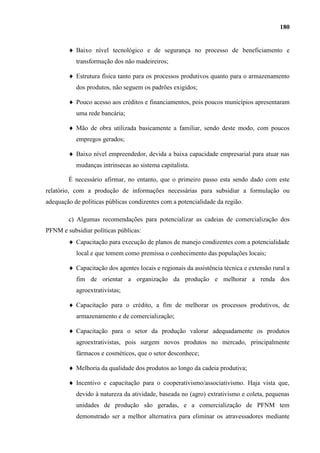 180


           Baixo nível tecnológico e de segurança no processo de beneficiamento e
           transformação dos não madeireiros;

           Estrutura física tanto para os processos produtivos quanto para o armazenamento
           dos produtos, não seguem os padrões exigidos;

           Pouco acesso aos créditos e financiamentos, pois poucos municípios apresentaram
           uma rede bancária;

           Mão de obra utilizada basicamente a familiar, sendo deste modo, com poucos
           empregos gerados;

           Baixo nível empreendedor, devida a baixa capacidade empresarial para atuar nas
           mudanças intrínsecas ao sistema capitalista.

        É necessário afirmar, no entanto, que o primeiro passo esta sendo dado com este
relatório, com a produção de informações necessárias para subsidiar a formulação ou
adequação de políticas públicas condizentes com a potencialidade da região.

        c) Algumas recomendações para potencializar as cadeias de comercialização dos
PFNM e subsidiar políticas públicas:
           Capacitação para execução de planos de manejo condizentes com a potencialidade
           local e que tomem como premissa o conhecimento das populações locais;

           Capacitação dos agentes locais e regionais da assistência técnica e extensão rural a
           fim de orientar a organização da produção e melhorar a renda dos
           agroextrativistas;

           Capacitação para o crédito, a fim de melhorar os processos produtivos, de
           armazenamento e de comercialização;

           Capacitação para o setor da produção valorar adequadamente os produtos
           agroextrativistas, pois surgem novos produtos no mercado, principalmente
           fármacos e cosméticos, que o setor desconhece;

           Melhoria da qualidade dos produtos ao longo da cadeia produtiva;

           Incentivo e capacitação para o cooperativismo/associativismo. Haja vista que,
           devido à natureza da atividade, baseada no (agro) extrativismo e coleta, pequenas
           unidades de produção são geradas, e a comercialização de PFNM tem
           demonstrado ser a melhor alternativa para eliminar os atravessadores mediante
 