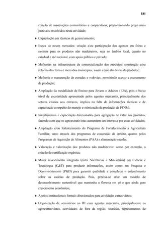 181


criação de associações comunitárias e cooperativas, proporcionando preço mais
justo aos envolvidos nesta atividade;

Capacitação em técnicas de gerenciamento;

Busca de novos mercados: criação e/ou participação dos agentes em feiras e
eventos para os produtos não madeireiros, seja no âmbito local, quanto no
estadual e até nacional, com apoio público e privado;

Melhorias na infraestrutura de comercialização dos produtos: construção e/ou
reforma das feiras e mercados municipais, assim como das feiras do produtor;

Melhoria e manutenção de estradas e rodovias, permitindo acesso e escoamento
da produção;

Ampliação da modalidade de Ensino para Jovens e Adultos (EJA), pois o baixo
nível de escolaridade apresentado pelos agentes mercantis, principalmente dos
setores citados nos entraves, implica na falta de informações técnicas e de
capacitação a respeito do manejo e otimização da produção de PFNM;

Investimentos e capacitação direcionados para agregação de valor aos produtos,
fazendo com que os agroextrativistas aumentem seu interesse por estas atividades;

Ampliação e/ou fortalecimento do Programa de Fortalecimento a Agricultura
Familiar, tanto através dos programas de concessão de crédito, quanto pelos
Programas de Aquisição de Alimentos (PAA) e alimentação escolar,

Valoração e valorização dos produtos não madeireiros: como por exemplo, a
criação de certificação orgânica;

Maior investimento integrado (entre Secretarias e Ministérios) em Ciência e
Tecnologia (C&T) para produzir informações, assim como em Pesquisa e
Desenvolvimento (P&D) para garantir qualidade e completar o entendimento
sobre as cadeias de produção. Pois, precisa-se criar um modelo de
desenvolvimento sustentável que mantenha a floresta em pé e que ainda gere
crescimento econômico;

Apoios institucionais formais direcionados para atividades extrativistas;

Organização de seminários na RI com agentes mercantis, principalmente os
agroextrativistas, convidados de fora da região, técnicos, representantes de
 