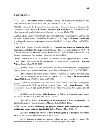 183


7 REFERÊNCIAS

A NOTICIA. O fascinante mundo do cacau. Joinville, 29 de mar.2008. Disponível em:
<http://www.an.com.br/2008/mar/21/0per.jsp> Acesso em: 27 dez. 2009.
BRASIL. Ministério do Desenvolvimento, Indústria e Comércio Exterior. Secretaria de
Comércio Exterior. Balança Comercial Brasileira por Município, 2010. Disponível em:
<http://www.mdic.gov.br//sitio/sistema/balanca/>. Acesso em: 12 abr. 2011.
CABRAL, E. R. Desenvolvimento agrícola e mobilidade camponesa: um estudo da trajetória
social do campesinato em Capitão Poço. In: COSTA, F.A. (Org.). Agricultura familiar em
transformação no nordeste paraense: o caso de Capitão Poço. Belém: UFPA; NAEA, 2000.
p. 95-130.
CARVALHO, Antonio Claudio Almeida de. Economia dos produtos florestais não-
madeireiros no Estado do Amapá: sustentabilidade e desenvolvimento endógeno. 2010. 152
f. Tese (Doutorado em Desenvolvimento Sustentável do Trópico Úmido) - Núcleo de Altos
Estudos Amazônicos, Universidade Federal do Pará, Belém. 2010.
COSTA, Francisco de Assis. A dinâmica da economia de base agrária do "Pólo Marabá”
(1995- 2000): uma aplicação da metodologia de contas sociais ascendentes. Cadernos
NAEA, Belém, n.5, p. 35-72, 2002.
______. Contas Sociais Alfa: uma metodologia de cálculo ascendente para a configuração
macro-estrutural de economias locais. Interações, Campo Grande, v. 7, n.12, p. 37-68, 2006.
______. Decodificando economias locais: estrutura e dinâmica do sudeste paraense, uma
região crítica da Amazônia. In: RIVERO, S.; JAYME JR., F. G. (Org.). As Amazônias do
Século XXI. Belém: EDUFPA, 2008a. p. 175-230.
______. Corporação e economia local: uma análise usando contas sociais alfa - do programa
de investimentos da CVRD no sudeste paraense (2004 a 2010). Nova Economia, Belo
Horizonte, v. 18, n. 3, dez. 2008b. Disponível em: <http://www.scielo.br/>. Acesso em: 22
fev. 2010.
______; COSTA, José de Alencar. APLS Baseados em Cultura e Economia Local: o caso
de Parintins. RedeSist, 70 p. dez. 2008. (Nota Técnica).
______. INHETVIN, Tomas. A agropecuária na economia de Várzea da Amazônia: os
desafios do desenvolvimento sustentável. Manaus: IBAMA, 2007. 200 p.
DÜRR, Jochen. Manual metodologia de pesquisa empírica para construção de cadeias
produtivas e contas sociais de base agrária. Belém: NAEA; UFPA, 2004. 17p.
______; Cadenas productivas, cuentas sociales de base agraria y el desarrollo económico
local: el caso de Sololá. Guatemala: Magna Terra, 2008.
______; et al. Cadenas productivas, cuentas sociales de base agraria y el desarrollo
económico territorial: el caso de el Quiché. Guatemala: Magna Terra, 2009.
 