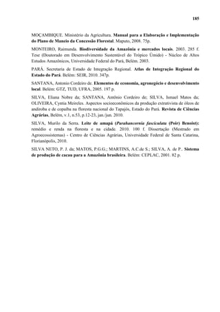 185


MOÇAMBIQUE. Ministério da Agricultura. Manual para a Elaboração e Implementação
do Plano de Maneio da Concessão Florestal. Maputo, 2008. 75p.
MONTEIRO, Raimunda. Biodiversidade da Amazônia e mercados locais. 2003. 285 f.
Tese (Doutorado em Desenvolvimento Sustentável do Trópico Úmido) - Núcleo de Altos
Estudos Amazônicos, Universidade Federal do Pará, Belém. 2003.
PARÁ. Secretaria de Estado de Integração Regional. Atlas de Integração Regional do
Estado do Pará. Belém: SEIR, 2010. 347p.
SANTANA, Antonio Cordeiro de. Elementos de economia, agronegócio e desenvolvimento
local. Belém: GTZ, TUD, UFRA, 2005. 197 p.
SILVA, Eliana Nobre da; SANTANA, Antônio Cordeiro de; SILVA, Ismael Matos da;
OLIVEIRA, Cyntia Meireles. Aspectos socioeconômicos da produção extrativista de óleos de
andiroba e de copaíba na floresta nacional do Tapajós, Estado do Pará. Revista de Ciências
Agrárias, Belém, v.1, n.53, p.12-23, jan./jun. 2010.
SILVA, Murilo da Serra. Leite de amapá (Parahancornia fasciculata (Poir) Benoist):
remédio e renda na floresta e na cidade. 2010. 100 f. Dissertação (Mestrado em
Agroecossistemas) - Centro de Ciências Agrárias, Universidade Federal de Santa Catarina,
Florianópolis, 2010.
SILVA NETO, P. J. da; MATOS, P.G.G.; MARTINS, A.C.de S.; SILVA, A. de P.. Sistema
de produção de cacau para a Amazônia brasileira. Belém: CEPLAC, 2001. 82 p.
 