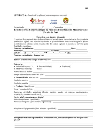 189


APÊNDICE A – Questionário aplicado junto aos agentes mercantis




Entrevistador _________________ Nº ________ Nº entrevista: _______
Estudo sobre a Comercialização de Produtos Florestais Não Madeireiros no
                            Estado do Pará
                             Entrevista com Agentes Mercantis
O objetivo da pesquisa é obter informações sobre as cadeias de comercialização dos principais
produtos da região, com o intuito de estudar as potencialidades da economia regional. Todas
as informações obtidas nessa pesquisa são de caráter sigiloso e anônimo e servirão para
finalidades científicas.
Nome do entrevistador: ______________________________________Data: ___________
Município:___________________________Localidade:_____________________________
GPS Nº ___ : S _____ o _____´ _____” W _____ o _____´ _____” Obs.: ________________
Nome do entrevistado / da empresa: _______________________________________________
 ______________________________________________________________________________
Tipo de comerciante / cargo do entrevistado: ________________________________________
 ______________________________________________________________________________
Categoria:
a. Indústria/Empresa ( )     b. Intermediário ( )         c. Produtor ( )
a. Empresa: Matriz ( )       Filial ( )
Nome / local da matriz: ___________________________________________________________
Tempo de trabalho no ramo / no local: _______________________________________________
b. Intermediário: Nascido em: ____________________________________________________
Profissão anterior: _______________________________________________________________
Profissão paralela: _______________________________________________________________
c. Produtor: Nascido em: _________________________________________________________
Local / tamanho do lote: __________________________________________________________
Descrever atividades extrativas (locais, técnicas usadas no manejo, equipamentos,
negociações, acesso/controle, etc.)_______________________________________________
Qual é a infra-estrutura que dispõe?
Armazéns (número, capacidade): _____________________________________________________
Meios de transporte (tipo, número, capacidade): _________________________________________
 ________________________________________________________________________________

Máquinas e Equipamentos (tipo, número, capacidade): ____________________________________
 ________________________________________________________________________________
 ________________________________________________________________________________
 ________________________________________________________________________________
Tem problemas com capacidade de armazenamento, com os equipamentos/ maquinário?
Quais?
 ________________________________________________________________________________
 ________________________________________________________________________________
 ________________________________________________________________________________
 