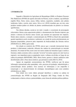 25


1 INTRODUÇÃO

         Segundo o Ministério da Agricultura de Moçambique (2008), os Produtos Florestais
Não Madeireiros (PFNM) são aqueles derivados da floresta, exceto a madeira, cuja definição
engloba fibras, frutos, raízes, cascas, folhas, taninos, cogumelos, exudados, mel, plantas
medicinais, lenha e carvão, entre outros. Silva et al. (2010) ressaltam que, em tese, estes
produtos também podem ser obtidos de plantas semidomesticadas em plantios ou sistemas
agroflorestais.
         Nas últimas décadas, assiste-se em todo o mundo, o crescimento da preocupação
relacionada a fatores como aquecimento global e o desmatamento das florestas tropicais, que
atraem o interesse de diversos atores sociais, que anseiam em equacionar tais impactos.
Dentro deste contexto, a extração e comercialização dos PFNM no Brasil têm apresentado
grande importância social, econômica e ambiental, em virtude de ocorrer prioritariamente em
pequenas propriedades, preservar parte importante da biodiversidade das florestas nativas
(FIEDLER et al., 2008) e gerar renda.
          Em relação ao comércio dos PFNM, nota-se que o mercado internacional desses
produtos é relativamente conhecido, diferente das cadeias de comercialização no mercado
doméstico. No estado do Pará, assim como nos outros estados da Amazônia Legal, é restrita a
literatura e dados existentes sobre o mercado “invisível” de muitas espécies de valor local ou
regional e sua importância para as populações rurais e urbanas envolvidas ao longo da sua
cadeia de produção (MONTEIRO, 2003). Dessa forma, gestores e demais audiências estão
desinformados sobre o fluxo desse comércio, que permanece oculto (SILVA, 2010).
        Apesar da magnitude socioeconômica dos PFNM, verifica-se que há pouca
informação sistematizada sobre quantidade, valor, processos de produção, industrialização e
comercialização desses produtos. Essa escassez de informações é um empecilho à
conservação e ao desenvolvimento de estratégias mercadológicas para esses produtos
(FIEDLER et al., 2008).
        Este estudo teve como objeto principal identificar e analisar as cadeias de
comercialização dos PFNM na Região de Integração (RI) Xingu, Estado do Pará,
evidenciando os fatores críticos e potencialidades, como forma de subsidiar políticas públicas.
 