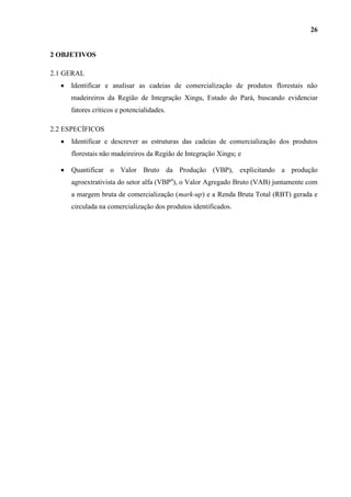 26


2 OBJETIVOS

2.1 GERAL
     Identificar e analisar as cadeias de comercialização de produtos florestais não
     madeireiros da Região de Integração Xingu, Estado do Pará, buscando evidenciar
     fatores críticos e potencialidades.

2.2 ESPECÍFICOS
     Identificar e descrever as estruturas das cadeias de comercialização dos produtos
     florestais não madeireiros da Região de Integração Xingu; e

     Quantificar o Valor Bruto da Produção (VBP), explicitando a produção
     agroextrativista do setor alfa (VBPα), o Valor Agregado Bruto (VAB) juntamente com
     a margem bruta de comercialização (mark-up) e a Renda Bruta Total (RBT) gerada e
     circulada na comercialização dos produtos identificados.
 