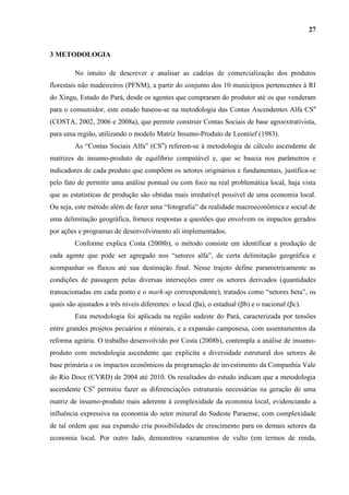 27


3 METODOLOGIA

         No intuito de descrever e analisar as cadeias de comercialização dos produtos
florestais não madeireiros (PFNM), a partir do conjunto dos 10 municípios pertencentes à RI
do Xingu, Estado do Pará, desde os agentes que compraram do produtor até os que venderam
para o consumidor, este estudo baseou-se na metodologia das Contas Ascendentes Alfa CSα
(COSTA, 2002, 2006 e 2008a), que permite construir Contas Sociais de base agroextrativista,
para uma região, utilizando o modelo Matriz Insumo-Produto de Leontief (1983).
         As “Contas Sociais Alfa” (CSα) referem-se à metodologia de cálculo ascendente de
matrizes de insumo-produto de equilíbrio computável e, que se baseia nos parâmetros e
indicadores de cada produto que compõem os setores originários e fundamentais, justifica-se
pelo fato de permitir uma análise pontual ou com foco na real problemática local, haja vista
que as estatísticas de produção são obtidas mais irredutível possível de uma economia local.
Ou seja, este método além de fazer uma “fotografia” da realidade macroeconômica e social de
uma delimitação geográfica, fornece respostas a questões que envolvem os impactos gerados
por ações e programas de desenvolvimento ali implementados.
         Conforme explica Costa (2008b), o método consiste em identificar a produção de
cada agente que pode ser agregado nos “setores alfa”, de certa delimitação geográfica e
acompanhar os fluxos até sua destinação final. Nesse trajeto define parametricamente as
condições de passagem pelas diversas interseções entre os setores derivados (quantidades
transacionadas em cada ponto e o mark-up correspondente), tratados como “setores beta”, os
quais são ajustados a três níveis diferentes: o local (βa), o estadual (βb) e o nacional (βc).
         Esta metodologia foi aplicada na região sudeste do Pará, caracterizada por tensões
entre grandes projetos pecuários e minerais, e a expansão camponesa, com assentamentos da
reforma agrária. O trabalho desenvolvido por Costa (2008b), contempla a análise de insumo-
produto com metodologia ascendente que explicita a diversidade estrutural dos setores de
base primária e os impactos econômicos da programação de investimento da Companhia Vale
do Rio Doce (CVRD) de 2004 até 2010. Os resultados do estudo indicam que a metodologia
ascendente CSα permitiu fazer as diferenciações estruturais necessárias na geração de uma
matriz de insumo-produto mais aderente à complexidade da economia local, evidenciando a
influência expressiva na economia do setor mineral do Sudeste Paraense, com complexidade
de tal ordem que sua expansão cria possibilidades de crescimento para os demais setores da
economia local. Por outro lado, demonstrou vazamentos de vulto (em termos de renda,
 