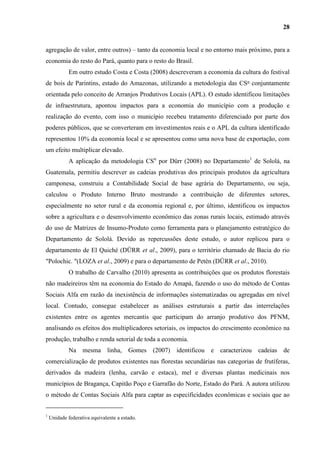 28


agregação de valor, entre outros) – tanto da economia local e no entorno mais próximo, para a
economia do resto do Pará, quanto para o resto do Brasil.
             Em outro estudo Costa e Costa (2008) descreveram a economia da cultura do festival
de bois de Parintins, estado do Amazonas, utilizando a metodologia das CSα conjuntamente
orientada pelo conceito de Arranjos Produtivos Locais (APL). O estudo identificou limitações
de infraestrutura, apontou impactos para a economia do município com a produção e
realização do evento, com isso o município recebeu tratamento diferenciado por parte dos
poderes públicos, que se converteram em investimentos reais e o APL da cultura identificado
representou 10% da economia local e se apresentou como uma nova base de exportação, com
um efeito multiplicar elevado.
             A aplicação da metodologia CSα por Dürr (2008) no Departamento1 de Sololá, na
Guatemala, permitiu descrever as cadeias produtivas dos principais produtos da agricultura
camponesa, construiu a Contabilidade Social de base agrária do Departamento, ou seja,
calculou o Produto Interno Bruto mostrando a contribuição de diferentes setores,
especialmente no setor rural e da economia regional e, por último, identificou os impactos
sobre a agricultura e o desenvolvimento econômico das zonas rurais locais, estimado através
do uso de Matrizes de Insumo-Produto como ferramenta para o planejamento estratégico do
Departamento de Sololá. Devido as repercussões deste estudo, o autor replicou para o
departamento de El Quiché (DÜRR et al., 2009), para o território chamado de Bacia do rio
"Polochic. "(LOZA et al., 2009) e para o departamento de Petén (DÜRR et al., 2010).
             O trabalho de Carvalho (2010) apresenta as contribuições que os produtos florestais
não madeireiros têm na economia do Estado do Amapá, fazendo o uso do método de Contas
Sociais Alfa em razão da inexistência de informações sistematizadas ou agregadas em nível
local. Contudo, consegue estabelecer as análises estruturais a partir das interrelações
existentes entre os agentes mercantis que participam do arranjo produtivo dos PFNM,
analisando os efeitos dos multiplicadores setoriais, os impactos do crescimento econômico na
produção, trabalho e renda setorial de toda a economia.
             Na mesma linha,            Gomes   (2007) identificou   e caracterizou cadeias de
comercialização de produtos existentes nas florestas secundárias nas categorias de frutíferas,
derivados da madeira (lenha, carvão e estaca), mel e diversas plantas medicinais nos
municípios de Bragança, Capitão Poço e Garrafão do Norte, Estado do Pará. A autora utilizou
o método de Contas Sociais Alfa para captar as especificidades econômicas e sociais que ao


1
    Unidade federativa equivalente a estado.
 