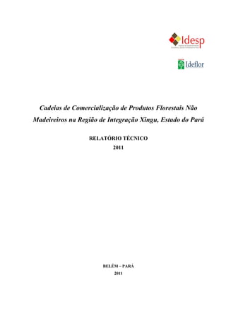 Cadeias de Comercialização de Produtos Florestais Não
Madeireiros na Região de Integração Xingu, Estado do Pará

                  RELATÓRIO TÉCNICO
                          2011




                       BELÉM – PARÁ
                           2011
 