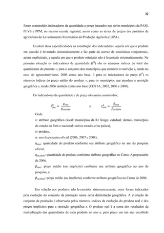 32


foram construídos indexadores de quantidade e preço baseados nas séries municipais da PAM,
PEVS e PPM, no mesmo recorte regional, assim como as séries de preços dos produtos da
agricultura do Levantamento Sistemático da Produção Agrícola (LSPA).

       Existem duas especificidades na construção dos indexadores: aquela em que o produto
em questão é levantado sistematicamente e faz parte do acervo de estatísticas conjunturais,
acima explicitado, e aquela em que o produto estudado não é levantado sistematicamente. Na
primeira situação os indexadores de quantidade (IQ) são os números índices do total das
quantidades do produto v, para o conjunto dos municípios que atendem à restrição s, tendo no
caso do agroextrativismo, 2006 como ano base. E para os indexadores de preço (IP) os
números índices do preço médio do produto v, para os municípios que atendem a restrição
geográfica s, tendo 2006 também como ano base (COSTA, 2002, 2006 e 2008).

       Os indexadores de quantidade e de preço são assim construídos:




        Onde:
         : atributo geográfico (local: municípios da RI Xingu; estadual: demais municípios
        do estado do Pará e nacional: outros estados e/ou países),
          : produto,
          : ano da pesquisa oficial (2006, 2007 e 2008),
             : quantidade do produto conforme seu atributo geográfico no ano da pesquisa
        oficial,
                   : quantidade do produto conforme atributo geográfico no Censo Agropecuário
        de 2006,
             : preço médio (ou implícito) conforme seu atributo geográfico no ano da
        pesquisa, e
                   : preço médio (ou implícito) conforme atributo geográfico no Censo de 2006.


        Em relação aos produtos não levantados sistematicamente, estes foram indexados
pela evolução do conjunto da produção numa certa delimitação geográfica. A evolução do
conjunto da produção é observada pelos números índices da evolução do produto real e dos
preços implícitos para a restrição geográfica s. O produto real é a soma dos resultados da
multiplicação das quantidades de cada produto no ano a, pelo preço em um ano escolhido
 