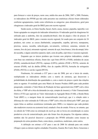 33


para fornecer o vetor de preços, neste caso, média dos anos de 2006, 2007 e 2008. Portanto,
os indexadores dos PFNM que não estão presentes nas estatísticas oficiais foram elaborados
conforme agrupamentos, tendo como referências as categorias: para alimentícios; geral para
oleaginosas e indexador geral do IBGE para este recorte regional.
         Sendo assim, os frutos bacaba, bacuri, buriti, cacau, muruci, pupunha, taperebá e uxi
foram agrupados na categoria de indexador alimentícios. O indexador geral de oleaginosas foi
utilizado para a andiroba, óleo da castanha-do-brasil, óleo de piquiá e óleo de pracaxi. O
indexador geral do IBGE, para o mesmo recorte regional, foi usado para um conjunto de 24
produtos, tais como: as cascas (barbatimão, carapanaúba, copaíba, ipê-roxo, marapuama,
preciosa, sacaca, sucuúba, unha-de-gato, uxi-amarelo, verônica), canarana, semente de
cumaru, fava de jucá, artesanato regional, semente de açaí, breu-branco, leite-de-amapá, leite-
de-sucuúba, e alguns utensílios (paneiro, tipiti, cesto de palha, cipó titica e vassoura regional).
         Enquanto que os únicos produtos que tiveram seus próprios indexadores, criados
com base nas estatísticas oficiais, foram dez: açaí fruto (PEVS e PAM); amêndoa do cacau
(PAM), castanha-do-brasil (PEVS), cupuaçu (LSPA), palmito (PAM e PEVS), semente de
urucum (PAM), mel de abelha (PPM), óleo de copaíba (PEVS), borracha da seringueira
(PAM e PEVS) e o carvão vegetal (PEVS).
         Finalmente, foi estimada a CSα para o ano de 2008, por ser o inicio do estudo,
multiplicando os indexadores obtidos com a matriz de estrutura, que descrevem a
probabilidade da distribuição das quantidades e, com a matriz de preços a partir das relações
entre os agentes. O resultado gera uma Matriz de Insumo Produto (MIP) para cada produto
pesquisado, contendo o Valor Bruto da Produção de base agroextrativista (VBPα) sob a ótica
da oferta, o VBP sob a ótica da demanda (ou seja, compra de insumo), o Valor Transacionado
Efetivo (VTE) que equivale ao Valor Adicionado ou Agregado Bruto (VAB), a Renda Bruta
Total (RBT) e, a margem bruta de comercialização (mark-up), que é a relação entre a
diferença do valor estimado do VAB com o VBPα (sob a ótica da oferta) pelo VBPα, para que
sejam feitas as análises econômicas (estimadas para 2008) e os impactos que cada produto
não madeireiro exerceu na economia local, estadual e fora do estado. Frisa-se, no entanto, que
no cálculo do VAB como na estimação do mark-up, não se levou em consideração os custos
produtivos e/ou de comercialização, pois não foram foco da pesquisa. Em algumas cadeias,
também não foi possível descrever a proporção dos PFNM utilizados como insumo na
preparação de certos produtos finais, como doces, cosméticos, medicinais, entre outros.
         A definição em estimar a CSα para o ano de 2008 foi adotada para este estudo
(Xingu) e para as demais regiões estudadas (Tocantins, Guamá, Rio Caeté, Baixo Amazonas e
 