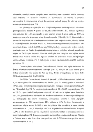 37


elaborados, com baixo valor agregado, pouca articulação com a economia local e alto custo
sócio-ambiental (os chamados “enclaves de exportação”). No entanto, a atividade
agropecuária é essencialmente a base da economia regional, apesar do setor de serviços
representar a maior parte do PIB.
         No que tange a exportação, a RI Xingu configura-se como exportadora de matéria
prima pautada na madeira. A qual no ano de 2010 contabilizou US$ 17,3 milhões, registrando
um acréscimo de 61,8% em relação ao ano anterior, apesar da crise global de 2009 que
ocasionou uma redução substancial na demanda mundial (BRASIL, 2011). Com relação às
estatísticas disponíveis das exportações realizadas em 2011, no período entre janeiro e agosto,
o valor exportado foi da ordem de US$ 7,7 milhões tendo registrado um decréscimo de 29%
em relação à igual período de 2010, ou seja, US$ 3,1 milhões a menos entre os dois períodos
analisados, seja em função da valorização cambial entre os períodos, seja pela atuação dos
órgãos de fiscalização ambiental. Entre os municípios que compõem esta região, apenas
Brasil Novo, Placas e Vitória do Xingu não constam nas estatísticas oficiais de exportação,
contudo, Pacajá configura 35% de participação no valor exportado, tanto em 2010 quanto no
período de 2011.
         Com relação ao Indicador de Desenvolvimento Humano, esta região apresentou um
Índice de Desenvolvimento Humano Municipal (IDH-M) de 0,68, em 2000, menor que o
índice apresentado pelo estado do Pará de 0,72, devido principalmente ao baixo IDH-
M/Renda, de apenas 0,60 (PARÁ, 2010).
         Em 2008 o Produto Interno Bruto - PIB somou R$ 1.397 milhão, com uma variação de
8,7% em relação ao PIB contabilizado no ano anterior (R$ 1.285 milhão), porém se manteve na
10ª colocação no ranking entre as regiões de integração e participou com um percentual de 2,4%
no PIB estadual. Já o PIB Per capita regional, na ordem de R$ 4.566,95, correspondente a 57%
do PIB Per capita estadual, configurou-se como o 8º colocado entre as regiões, apesar da variação
de 4,15%, que se devem ao crescimento das atividades econômicas e da arrecadação de impostos.
As participações dos setores econômicos, considerando somente o Valor Agregado,
corresponderam a: 24% Agropecuário, 12% Indústria e 64% Serviços. Considerando o
crescimento relativo ao ano de 2007, o setor de indústria foi o que obteve a maior variação,
correspondente a 12,13%, o de serviços 10,10% e o agropecuário com crescimento de apenas
3,29%. O setor de serviços, por sua vez, além do crescimento, também se configurou como o de
maior participação do PIB de todos os municípios que compõem a região, sendo que em Altamira
e Porto de Moz, o setor de serviços correspondeu a mais de 70% dos seus respectivos valores
adicionados (PARÁ, 2011).
 