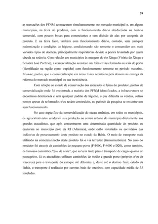 39


as transações dos PFNM aconteceram simultaneamente: no mercado municipal e, em alguns
municípios, na feira do produtor, com o funcionamento diário obedecendo ao horário
comercial, com poucos boxes para comerciantes e sem divisão de alas por categoria de
produto. E na feira livre, também com funcionamento diário, contudo, sem qualquer
padronização e condições de higiene, condicionando não somente o consumidor aos mais
variados tipos de doenças, principalmente respiratórias devido a poeira levantada por quem
circula na rodovia. Com relação aos municípios às margens do rio Xingu (Vitória do Xingu e
Senador José Porfírio), a comercialização acontece em feiras livres formadas no cais do porto
(identificado na região como trapiche) com funcionamento somente no período matutino.
Frisa-se, porém, que a comercialização em áreas livres aconteceu pela demora na entrega da
reforma do mercado municipal ou sua inexistência.
        Com relação ao estado de conservação dos mercados e feiras do produtor, pontos de
comercialização onde foi encontrada a maioria dos PFNM identificados, a infraestrututra se
encontrava deteriorada e sem qualquer padrão de higiene, o que dificulta as vendas, outros
pontos apesar de reformados e/ou recém construídos, no período da pesquisa se encontravam
sem funcionamento.
        No caso específico da comercialização do cacau amêndoa, em todos os municípios,
os agroextrativistas venderam sua produção no centro urbano do município diretamente aos
grandes atacadistas, que após concentrarem uma determinada quantidade do produto, os
enviaram ao município pólo da RI (Altamira), onde estão instalados os escritórios das
indústrias de processamento deste produto no estado da Bahia. O meio de transporte mais
utilizado na comercialização deste produto foi o via terrestre (transamazônica). No caso do
produtor foi através de caminhões de pequeno porte (F-1000, F-4000 e D20), como também,
os famosos caminhões “pau de arara”, que servem tanto para o transporte de cargas quanto de
passageiros. Já os atacadistas utilizam caminhões de médio e grande porte (próprios e/ou de
terceiros) para o transporte do estoque até Altamira e, deste até o destino final, estado da
Bahia, o transporte é realizado por carretas baús de terceiros, com capacidade média de 35
toneladas.
 