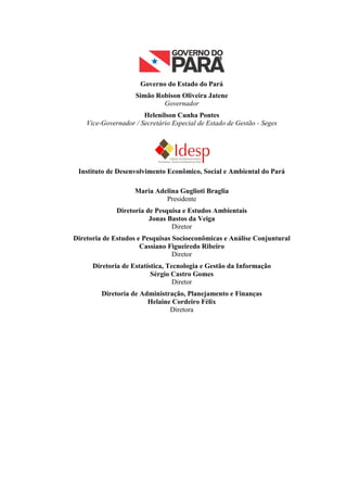 Governo do Estado do Pará
                    Simão Robison Oliveira Jatene
                            Governador
                       Helenilson Cunha Pontes
    Vice-Governador / Secretário Especial de Estado de Gestão - Seges




 Instituto de Desenvolvimento Econômico, Social e Ambiental do Pará

                    Maria Adelina Guglioti Braglia
                             Presidente
              Diretoria de Pesquisa e Estudos Ambientais
                         Jonas Bastos da Veiga
                                Diretor
Diretoria de Estudos e Pesquisas Socioeconômicas e Análise Conjuntural
                      Cassiano Figueiredo Ribeiro
                                 Diretor
      Diretoria de Estatística, Tecnologia e Gestão da Informação
                          Sérgio Castro Gomes
                                  Diretor
         Diretoria de Administração, Planejamento e Finanças
                        Helaine Cordeiro Félix
                               Diretora
 