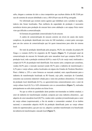 56


safra, chegam a contratar de dois a cinco temporários que recebem diárias de R$ 25,00 por
saca de semente de urucum debulhado e seco, e R$ 0,50 por saca de 60 kg carregada.
         Foi informado que existem outros agentes que trabalham com o produto na região,
todavia não foram localizados. Para melhoria da capacidade de produção é necessário
assistência técnica para produção do urucum bem como adubação e um espaço físico maior
visto que dificulta a comercialização.
         b) Estrutura da quantidade comercializada (%) do urucum.
         A cadeia de comercialização do urucum consiste em níveis de canais não muito
complexos, da produção identificada (em torno de 240 toneladas), a maior parte convergiu
para um dos setores de comercialização que foi quem transacionou para além do sistema
local.
         Do total da produção identificada pela pesquisa, 99,2% são oriundos da própria RI
Xingu e o restante (0,8%) foi originário da RI Tapajós (Figura 7). O principal canal de
comercialização do urucum foi formado pelo setor atacadista local que comprou 90,9% da
produção local, toda a produção extralocal (0,8%) e mais 0,2% do varejo rural, totalizando a
compra de 91,9% da produção total identificada. Este mesmo setor, composto por cerealistas,
vendeu 66,9% para o mercado nacional (sendo 60,7% para a indústria de transformação e
6,2% para o varejo urbano, ambos localizados em alguns dos Estados do Nordeste Brasileiro:
Piauí e Bahia) e; 25% o setor forneceu ao mercado estadual, mais especificamente para a
indústria de transformação localizada na RI Guamá, cujo pólo, município de Castanhal,
concentra sua economia industrial voltada para o ramo dos produtos alimentícios. O restante
da produção local identificada (8,1%), os agroextrativistas comercializaram com o setor de
varejo urbano local (0,1%) e 8,0% diretamente com os consumidores (Figura 7), realizadas
principalmente na safra deste produto em feiras livres.
         No que se refere às quantidades deste produto movimentadas no âmbito estadual, o
setor de indústria de transformação estadual, composta por uma indústria alimentícia , que
adquiriu do setor atacadista local (60,7%), vendeu todo o produto já transformado para o setor
de varejo urbano (supermercado), a fim de atender o consumidor estadual. Já no âmbito
nacional, o consumidor adquiriu 66,9% da produção identificada junto ao varejo urbano
(redes de supermercados), que por usa vez, adquiriu o produto transformado e/ou beneficiado
da indústria de transformação e atacado local (Figura 7).
 