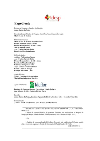 Expediente
Diretor de Pesquisa e Estudos Ambientais
Jonas Bastos da Veiga

Coordenadora do Núcleo de Pesquisa Científica, Tecnológica e Inovação
Marli Maria de Mattos

Elaboração Técnica:
Marli Maria de Mattos– Coordenadora
Ellen Claudine Cardoso Castro
Divino Herculys Peres da Silva Lima
José de Alencar Costa
Ana Cristina Parente Brito
Isaac Luiz Magalhães Lopes

Coleta de dados:
Adriana Pinheiro dos Santos
Ana Cristina Parente Brito
Divino Herculys Peres da Silva Lima
Isaac Luiz Magalhães Lopes
Gilzibene Marques da Silva
Joyse Tatiane Souza dos Santos
Raquel Lopes de Araújo
Rodrigo dos Santos Lima

Apoio Técnico:
Nanety Cristina Alves dos Santos
Maria Glaucia Pacheco Moreira


Parceria:

Instituto de Desenvolvimento Florestal do Estado do Pará
José Alberto da Silva Colares, Diretor Geral

Revisão:
Jonas Bastos da Veiga, Cassiano Figueiredo Ribeiro, Gustavo Silva e Marcílio Chiacchio

Normalização:
Adriana Taís G. dos Santos e Anna Márcia Malcher Muniz

              _______________________________________________________________________
                  INSTITUTO DE DESENVOLVIMENTO ECONÔMICO, SOCIAL E AMBIENTAL
            DO PARÁ
                  Cadeias de comercialização de produtos florestais não madeireiros na Região de
            Integração Xingu, Estado do Pará: relatório técnico 2011./ Belém: IDESP, 2011.

                  193p.

                   1.Cadeias de comercialização.2.Produtos florestais não madeireiros.3.Contas sociais
            alfa.4.Economia regional.I.Região de Integração.II.Pará (Estado).III.Titulo.
                                                                                 CDD: 381.098115
             ________________________________________________________________________
 