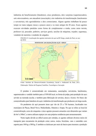 64


indústrias de beneficiamento (batedores), cinco produtores, dois varejistas (supermercados),
sete atravessadores, um atacadista (associação), oito indústrias de transformação (lanchonetes
e sorveterias), três agroindústrias e dois comerciantes. Alguns agentes trabalham há pouco
tempo no ramo (alguns meses a poucos anos) e os mais antigos há 20 anos. Esses agentes
exercem atividades paralelas como forma de complementar a renda, como moto taxista,
professor (a), pescador, pedreiro, serviços gerais, auxiliar de máquinas, roçador, segurança,
vendedor de marmita e vendedor de salgados.
         FIGURA 9- Localização dos agentes mercantis do açaí na RI Xingu, estado do Pará, no ano
         de 2010.




         Fonte: Instituto de Desenvolvimento Econômico, Social e Ambiental do Pará, 2011.
         Elaboração: Núcleo de Pesquisa Científica, Tecnológica e Inovação.


         O produto é comercializado em restaurantes, associações, sorveterias, lanchonetes,
supermercados e vendido também para a CONAB local, na forma de polpa, para produção de suco
servido na merenda escolar, e também para fabricação de sorvetes, doces e licores. Os frutos são
comercializados para batedores de açaí e indústrias de transformação que produzem em larga escala.
         Os produtores de açaí possuem áreas que vão de 25 a 750 hectares, localizados nos
municípios de Placas, Brasil Novo, Medicilândia, Altamira e Anapu. No que se refere ao local de
comercialização, cerca de cinquenta e cinco agentes possuem armazéns com dimensões que variam
de 6m² a 500m2, e outros utilizam espaços em suas próprias residências para armazenamento.
         Nesta região devido ao difícil acesso por estradas, os agentes utilizam diversos meios de
transporte para escoamento da produção como carros, motos, bicicletas, vans e caminhão com
suporte para 100 kg a 500 kg. E também se deslocam por meio de barcos para trazerem a produção
 