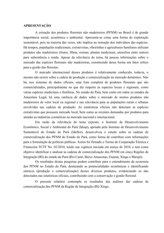 APRESENTAÇÃO

         A extração dos produtos florestais não madeireiros (PFNM) no Brasil é de grande
importância social, econômica e ambiental. Apresenta-se como uma forma de exploração
sustentável, pois na maioria das vezes, não implica na remoção dos indivíduos das espécies.
Há tempos, populações tradicionais, extrativistas, ribeirinhas e agricultores familiares utilizam
produtos não madeireiros (frutos, fibras, resinas, plantas medicinais, utensílios entre outros)
para subsistência e renda. Apesar da relevância do tema, há poucas informações sobre o
mercado das espécies florestais não madeireiras, constituindo dessa forma um fator crítico
para a gestão das florestas.
          O mercado internacional desses produtos é relativamente conhecido, todavia, o
mesmo não ocorre sobre a cadeia de produção e comercialização no mercado doméstico. Não
há, nos sistemas de dados oficiais, uma lista completa de produtos florestais que são
comercializados, principalmente no que diz respeito às espécies locais e regionais, como
várias espécies medicinais e frutíferas. No estado do Pará, bem como em todos os estados da
Amazônia Legal, há uma carência de dados sobre o mercado de muitos produtos não
madeireiros de valor local ou regional e sua relevância para as populações rurais e urbanas
envolvidas nas cadeias de produção. As estatísticas oficiais não detectam as espécies
extrativistas que possuem mercado local, bem como as recentes demandas por produtos para
atender as indústrias cosméticas no mercado nacional e internacional.
         Em razão da relevância do tema exposto, o Instituto de Desenvolvimento
Econômico, Social e Ambiental do Pará (Idesp), em parceria com o Instituto de
Desenvolvimento Florestal do Estado do Pará (Ideflor), desenvolveu o estudo sobre as cadeias
de comercialização dos PFNM do Estado do Pará, como forma de contribuir com informações
para a formulação de políticas públicas. Assim foi firmado o Termo de Cooperação Técnica e
Financeira TCTF No. 02/2010, tendo sua vigência iniciada em março de 2010, e tem como
objetivo identificar e analisar as cadeias de comercialização dos PFNM em cinco Regiões de
Integração (RI) do estado do Pará (Rio Caeté, Baixo Amazonas, Guamá, Xingu e Marajó).
         Os resultados destas pesquisas podem contribuir para o entendimento da economia
dos PFNM no Estado do Pará, destacando as potencialidades econômicas e identificando
entraves (produção e comercialização) desses diversos produtos, evidenciando os não
detectados nas estatísticas oficiais, contribuindo com a conservação e gestão florestal.
        O presente relatório contempla os resultados das análises das cadeias de
comercialização dos PFNM da Região de Integração (RI) Xingu.
 