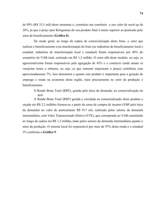 74


de 99% (R$ 33,1 mil) deste montante e, constituiu um constituiu o seu valor de mark-up de
28%, já que o preço (por Kilograma) do seu produto final é muito superior ao praticado pelo
setor de beneficiamento (Gráfico 8).
        De modo geral, ao longo da cadeia de comercialização deste fruto, o setor que
realizar o beneficiamento e/ou transformação do fruto (as indústrias de beneficiamento local e
estadual, indústrias de transformação local e estadual) foram responsáveis por 48% do
somatório do VAB total, estimado em R$ 1,3 milhão. O setor alfa deste modelo, ou seja, os
agroextrativistas foram responsáveis pela agregação de 45% e o comércio (onde atuam os
varejistas rurais e urbanos, ou seja, os que somente majoraram o preço) contribuiu com
aproximadamente 7%. Isso demonstra o quanto este produto é importante para a geração de
emprego e renda na economia desta região, mais precisamente no setor de produção e
beneficiamento.
        f) Renda Bruta Total (RBT), gerada pela ótica da demanda, na comercialização do
           açaí.
        A Renda Bruta Total (RBT) gerada e circulada na comercialização deste produto e
orçada em R$ 2,2 milhões formou-se a partir da soma de compra de insumo (VBP pela ótica
da demanda) no valor de praticamente R$ 917 mil, realizado pelos setores da demanda
intermediária, com Valor Transacionado Efetivo (VTE), que corresponde ao VAB constituído
ao longo da cadeia em R$ 1,3 milhão, tanto pelos setores da demanda intermediária quanto o
setor da produção. O sistema local foi responsável por mais de 97% desta renda e o estadual
3% conforme o Gráfico 9.
 