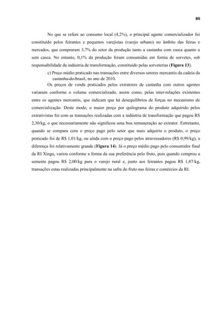 80


         No que se refere ao consumo local (4,2%), o principal agente comercializador foi
constituído pelos feirantes e pequenos varejistas (varejo urbano) no âmbito das feiras e
mercados, que compraram 3,7% do setor da produção tanto a castanha com casca quanto a
sem casca. No entanto, 0,1% da produção foram consumidas em forma de sorvetes, sob
responsabilidade da indústria de transformação, constituído pelas sorveterias (Figura 13).
         c) Preço médio praticado nas transações entre diversos setores mercantis da cadeia da
            castanha-do-brasil, no ano de 2010.
         Os preços de venda praticados pelos extratores de castanha com outros agentes
variaram conforme o volume comercializado, assim como, pelas inter-relações existentes
entre os agentes mercantis, que indicam que há desequilíbrios de forças no mecanismo de
comercialização. Deste modo, o maior preço por quilograma do produto adquirido pelos
extrativistas foi com as transações realizadas com a indústria de transformação que pagou R$
2,30/kg, o que necessariamente não significou uma boa remuneração ao extrator. Entretanto,
quando se compara com o preço pago pelo setor que mais adquiriu o produto, o preço
praticado foi de R$ 1,01/kg, ou ainda com o preço pago pelos atravessadores (R$ 0,99/kg), a
diferença foi relativamente grande (Figura 14). Já o preço médio pago pelo consumidor final
da RI Xingu, variou conforme a forma da sua preferência pelo fruto, pois quando comprou a
semente pagou R$ 2,00/kg para o varejo rural e, junto aos feirantes pagou R$ 1,87/kg,
transações estas realizadas principalmente na safra do fruto nas feiras e comércios da RI.
 