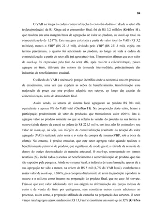 84


         O VAB ao longo da cadeia comercialização da castanha-do-brasil, desde o setor alfa
(coleta/produção) da RI Xingu até o consumidor final, foi de R$ 3,2 milhões (Gráfico 11),
que resultou em uma margem bruta de agregação de valor ao produto, ou mark-up total, na
comercialização de 1.357%. Esta margem calculada a partir do valor total do VAB (R$ 3,2
milhões), menos o VBPα (R$ 221,3 mil), dividido pelo VBPα (R$ 221,3 mil), expõe, em
termos percentuais, o quanto foi adicionado ao produto, ao longo de toda a cadeia de
comercialização, a partir do setor alfa (α) agroextrativista. É imperativo afirmar que este valor
de mark-up foi expressivo pelo fato do setor alfa, após realizar a coleta/extração, pouco
agregou ao fruto, diferente dos setores da demanda intermediária, principalmente das
indústrias de beneficiamento estadual.

         O cálculo do VAB é necessário porque identifica onde a economia esta em processo
de crescimento, uma vez que expõem as ações de beneficiamento, transformação e/ou
majoração de preço que este produto adquiriu nos setores, ao longo das cadeias de
comercialização, antes do demandante final.

         Assim sendo, os setores do sistema local agregaram ao produto R$ 304 mil,
equivalente a apenas 9% do VAB total (Gráfico 11). Na composição deste valor, houve a
participação predominante do setor da produção, que transacionou valor efetivo, isto é,
agregou valor ao produto somente no que se referiu às vendas do produto na sua forma in
natura (ainda dentro da casca) na ordem de R$ 221,3 mil e, por isso, não foi estimado o seu
valor de mark-up, ou seja, sua margem de comercialização resultante da relação do valor
agregado (VAB) realizado pelo setor e o valor da compra de insumo(VBP, sob a ótica da
oferta). No entanto, é preciso ressaltar, que este setor agregou valor quando realizou o
beneficiamento primário do produto, que significou, de modo geral, a retirada da semente de
dentro do ouriço desencadeado de maneira artesanal. O mark-up, representado em termos
relativos (%), inclui todos os custos de beneficiamento e comercialização do produto, que não
são captados pela pesquisa. Ainda no sistema local, a indústria de transformação, apesar de a
sua agregação ter sido a menor, na ordem de R$ 5 mil (1,7% do VAB local), estabeleceu o
maior valor de mark-up, 1.204%, pois comprou diretamente do setor da produção o produto in
natura e o utilizou como insumo na preparação do produto final, que no caso foi sorvete.
Frisa-se que este valor adicionado teve sua origem na diferenciação dos preços médios de
custo e de venda do fruto por quilograma, sem considerar outros custos adicionais ao
processo, assim como, a proporção utilizada da castanha na preparação dos sorvetes. O setor
varejo rural agregou aproximadamente R$ 13,9 mil e constituiu um mark-up de 32% (Gráfico
 