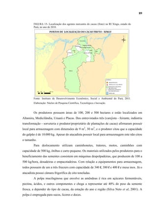 89


         FIGURA 15- Localização dos agentes mercantis do cacau (fruto) na RI Xingu, estado do
         Pará, no ano de 2010.




         Fonte: Instituto de Desenvolvimento Econômico, Social e Ambiental do Pará, 2011.
         Elaboração: Núcleo de Pesquisa Científica, Tecnológica e Inovação.


         Os produtores possuem áreas de 100, 200 e 500 hectares e estão localizados em
Altamira, Medicilândia, Uruará e Placas. Dos entrevistados três (varejista - feirante, indústria
transformação - sorveteria e produtor/proprietário de plantações de cacau) afirmaram possuir
local para armazenagem com dimensões de 9 m2, 30 m2, e o produtor citou que a capacidade
do galpão é de 10.000 kg. Apesar do atacadista possuir local para armazenagem este não citou
o tamanho.
         Para deslocamento utilizam caminhonetes, tratores, motos, caminhões com
capacidade de 500 kg, ônibus e carro pequeno. Os materiais utilizados pelos produtores para o
beneficiamento das sementes consistem em máquinas despolpadeiras, que produzem de 100 a
500 kg/hora, dosadeiras e empacotadeiras. Com relação a equipamentos para armazenagem,
todos possuem de um a três freezers com capacidade de 340 l, 380 l e 400 l e mesa inox. Já o
atacadista possui câmara frigorífica de oito toneladas.
         A polpa mucilaginosa que envolve as amêndoas é rica em açúcares fermentáveis,
pectina, ácidos, e outros componentes e chega a representar até 40% do peso da semente
fresca, a depender do tipo de cacau, da estação do ano e região (Silva Neto et al, 2001). A
polpa é empregada para sucos, licores e doces.
 