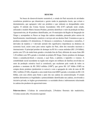 RESUMO

         Na busca do desenvolvimento sustentável, o estado do Pará necessita de atividades
econômicas produtivas que dinamizem e gerem renda às populações locais, que evitem o
desmatamento, que agreguem valor aos produtos e que reduzam as desigualdades entre
regiões. O método das Contas Sociais Ascendentes Alfa (CSα) aplicado neste estudo,
utilizando o modelo Matriz Insumo-Produto, permitiu identificar o valor da produção de Base
Agroextrativista, de 46 produtos identificados, em 10 municípios da Região de Integração do
Xingu e, acompanhar os fluxos ao longo das cadeias estudadas, passando pelos setores de
beneficiamento, transformação, comércio e serviços até seu destino final. Constatou-se que os
produtos estudados (14 alimentícios, 21 fármacos e cosméticos, 8 artesanatos e utensílios, 2
derivados da madeira e 1 derivado animal) têm significativa importância na dinâmica da
economia local, assim como para outras regiões do Pará, além dos mercados nacionais e
internacionais. O principal produto de destaque na RI foi o cacau amêndoa (R$ 1,54 bilhão),
porém com 52% da renda bruta gerada e circulada fora do Pará, diferente do cacau fruto (R$
1,38 milhão) com 98% gerada e circulada na própria RI Xingu. Outros produtos de destaque
foram a castanha-do-brasil, o urucum, o açaí fruto, o palmito, o taperebá e o muruci. A
contabilidade social ascendente na região tem origem em milhares de famílias envolvidas no
setor da produção extrativa local (e extralocal), que receberam pela venda de todos os
produtos o montante de R$ 209,9 milhões (VBPα), que gerou R$ 1,07 bilhão (VBP) na
compra destes produtos (predomínio in natura) e com a agregação de valor de mais de R$
488,1 milhões (VAB), chegando a uma renda bruta total (RBT) gerada e circulada em R$ 1,56
bilhão, com seus efeitos para frente e para trás nas cadeias de comercialização. O estudo
também demonstrou as fragilidades e potencialidades identificadas nas cadeias, envolvendo a
iniciativa privada, os órgãos governamentais e a sociedade direta e indiretamente relacionada
às cadeias dos produtos do agroextrativismo.


Palavras-chave: 1.Cadeias de comercialização, 2.Produtos florestais não madeireiros,
3.Contas sociais alfa, 4.Economia regional.
 