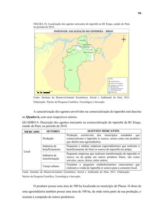 94


          FIGURA 18- Localização dos agentes mercantis do taperebá na RI Xingu, estado do Pará,
          no período de 2010.




          Fonte: Instituto de Desenvolvimento Econômico, Social e Ambiental do Pará, 2011.
          Elaboração: Núcleo de Pesquisa Científica, Tecnológica e Inovação.


          A caracterização dos agentes envolvidos na comercialização do taperebá está descrita
no Quadro 6, com seus respectivos setores.
QUADRO 6- Descrição dos agentes mercantis na comercialização do taperebá da RI Xingu,
estado do Pará, no período de 2010.
 MERCADO              SETORES                             AGENTES MERCANTIS
                                        Produção extrativista dos municípios estudados que
                  Produção              comercializam o taperebá in natura, assim como um produtor
                                        que detém uma agroindústria;
                  Indústria de          Pequenas e médias empresas (agroindústrias) que realizam o
                  beneficiamento        beneficiamento do fruto in natura do taperebá em polpa;
 Local
                                        Pequenas empresas que realizam transformação do taperebá in
                  Indústria de
                                        natura ou da polpa em outros produtos finais, tais como
                  transformação
                                        sorvetes, sucos, doces, entre outros;
                                        Feirantes e pequenos estabelecimentos (mercearias) que
                  Varejo urbano
                                        realizam a venda do taperebá in natura para o consumo local.
Fonte: Instituto de Desenvolvimento Econômico, Social e Ambiental do Pará, 2011. Elaboração:
Núcleo de Pesquisa Científica, Tecnológica e Inovação.


          O produtor possui uma área de 500 ha localizada no município de Placas. O dono de
uma agroindústria também possui uma área de 100 ha, de onde retira parte da sua produção, o
restante é comprado de outros produtores.
 