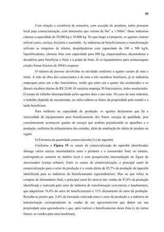 95


          Com relação a existência de armazém, com exceção do produtor, todos possuem
local para comercialização, com dimensões que variam de 9m2 a 1.500m2. Duas indústrias
citaram a capacidade de 30.000 kg e 10.000 kg. No que tange a transporte, os agentes citaram
utilizar carro, carroça, bicicleta e caminhão. As indústrias de beneficiamento e transformação
utilizam as máquinas de triturar, despolpadeiras com capacidade de 100 a 500 kg/h,
liquidificadores, câmaras frias com capacidade para 800 kg, empacotadores, decantadores e
dosadeiras para beneficiar o fruto e a polpa da fruta. Já os equipamentos para armazenagem
citados foram freezers de 380 l e isopores.
          O número de pessoas envolvidas na atividade conforme o agente variam de uma a
trinta. A mão de obra dos comerciantes é de uma a três membros familiares, já as indústrias
empregam entre um a dez funcionários, sendo que entre um a quatro são assalariados e os
demais recebem diárias de R$ 25,00. O varejista emprega 30 funcionários, todos assalariados.
O tempo de trabalho desempenhado pelos agentes dura o ano todo. No caso de uma indústria,
o trabalho depende de encomendas, na safra colhem os frutos da propriedade pela manhã e a
tarde beneficiam.
          Para melhoria na capacidade de produção, os agentes declararam que há a
necessidade de equipamentos para beneficiamento dos frutos, energia de qualidade, pois
constantemente acontecem quedas de energia que acabam prejudicando os aparelhos e a
produção, melhoria da infraestrutura das estradas, além da ampliação de oferta do produto na
região.
          b) Estrutura da quantidade comercializada (%) do taperebá.
          Conforme a Figura 19 os canais de comercialização do taperebá identificados
abrange vários setores intermediários entre o produtor e o consumidor final, no entanto,
restringindo-se somente no âmbito local e com pouquíssima intermediação da figura do
atravessador (varejo urbano). Entre os canais de comercialização, o principal canal de
comercialização para o setor da produção é a venda direta de 85,7% da produção de taperebá
identificada para as indústrias de beneficiamento (agroindústrias). Mas no que refere às
compras do demandante final, o principal canal foi através das vendas de 87,8% da produção
identificada e realizada pelo setor de indústria de transformação (sorveterias e lanchonetes),
que adquiriram 76,8% do setor de beneficiamento e 11% diretamente do setor da produção.
Ressalta-se porém que, 5,6% da transação realizada entre o setor da produção e a indústria de
transformação corresponderam às vendas de um agroextrativista que detém em sua
propriedade uma agroindústria e que, após realizar o beneficiamento desta fruta (e de outras
frutas), as vendeu para uma lanchonete.
 