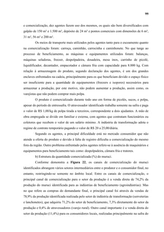 99


e comercialização, dez agentes fazem uso dos mesmos, os quais são bem diversificados com
galpão de 150 m² e 1.500 m², depósito de 24 m² e pontos comerciais com dimensões de 6 m²,
31 m², 56 m² e 200 m².
        Os meios de transporte mais utilizados pelos agentes tanto para o escoamento quanto
na comercialização foram: carroça, caminhão, carrocinha e caminhonete. No que tange ao
processo de beneficiamento, as máquinas e equipamentos utilizados foram: balanças,
máquinas seladoras, freezer, despolpadeira, dosadeira, mesa inox, carrinho de picolé,
liquidificador, decantador, empacotador e câmara fria com capacidade para 8.000 kg. Com
relação à armazenagem do produto, segundo declaração dos agentes, é um dos grandes
enclaves enfrentados na cadeia, principalmente para os que beneficiam devido o espaço físico
ser insuficiente para a quantidade de equipamentos (freezers e isopores) necessários para
armazenar a produção, por este motivo, não podem aumentar a produção, assim como, os
varejistas que não podem comprar mais polpa.
        O produto é comercializado durante todo ano em forma de picolés, sucos, e polpa,
apesar do período de entressafra. O atravessador identificado trabalha somente na safra e paga
o valor de R$ 1,00/kg de polpa tirada a terceiros, correspondente a dois ajudantes. A mão de
obra empregada se divide em familiar e externa, com agentes que contratam funcionários ou
coletores que recebem o valor de um salário mínimo. A indústria de transformação adota o
regime de contrato temporário pagando o valor de R$ 20 a 25,00/diária.
        Segundo os agentes, a principal dificuldade está no mercado consumidor que não
atende a oferta do produto e devido à falta de registro dificulta a comercialização do mesmo
fora da região. Outro problema enfrentado pelos agentes refere-se à ausência de maquinários e
equipamentos para beneficiamento tais como: despolpadeira, câmara fria e tratores.
        b) Estrutura da quantidade comercializada (%) do muruci.
        Conforme demonstra a Figura 22, os canais de comercialização do muruci
identificados abrangem vários setores intermediários entre o produtor e o consumidor final, no
entanto, restringindo-se somente no âmbito local. Entre os canais de comercialização, o
principal canal de comercialização para o setor da produção é a venda direta de 74,2% da
produção do muruci identificada para as indústrias de beneficiamento (agroindústrias). Mas
no que refere as compras do demandante final, o principal canal foi através da vendas de
78,9% da produção identificada realizada pelo setor de indústria de transformação (sorveterias
e lanchonetes), que adquiriu 71,2% do setor de beneficiamento, 7,3% diretamente do setor da
produção e 0,4% de atravessadores (varejo rural). Outro canal importante é a venda direta do
setor da produção (11,4%) para os consumidores locais, realizadas principalmente na safra do
 