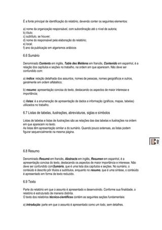 É a fonte principal de identificação do relatório, devendo conter os seguintes elementos:
a) nome da organização responsável, com subordinação até o nível de autoria;
b) título;
c) subtítulo, se houver;
d) nome do responsável pela elaboração do relatório;
e) local;
f) ano da publicaçào em algarismos arábicos
6.6 Sumário
Denominado Contents em inglês, Table des Metières em francês, Contenido em espanhol, é a
relação dos capítulos e seções no trabalho, na ordem em que aparecem. Não deve ser
confundido com:
a) índice: relação detalhada dos assuntos, nomes de pessoas, nomes geográficos e outros,
geralmente em ordem alfabético;
b) resumo: apresentação concisa do texto, destacando os aspectos de maior interesse e
importância;
c) listas: é a enumeração de apresentação de dados e informação (gráficos, mapas, tabelas)
utilizados no trabalho.
6.7 Listas de tabelas, ilustrações, abreviaturas, siglas e símbolos
Listas de tabelas e listas de ilustrações são as relações das das tabelas e ilustrações na ordem
em que aparecem no texto.
As listas têm apresentação similar a do sumário. Quando pouco extensas, as listas podem
figurar sequencialmente na mesma página.
6.8 Resumo
Denominado Resumé em francês, Abstracts em inglês, Resumen em espanhol, é a
apresentação concisa do texto, destacando os aspectos de maior importância e interesse. Não
deve ser confundido comSumário, que é uma lista dos capítulos e seções. No sumário, o
conteúdo é descrito pôr títulos e subtítulos, enquanto no resumo, que é uma síntese, o conteúdo
é apresentado em forma de texto reduzido.
6.9 Texto
Parte do relatório em que o assunto é apresentado e desenvolvido. Conforme sua finalidade, o
relatório é estruturado de maneira distinta.
O texto dos relatórios técnico-científicos contém as seguintes seções fundamentais:
a) introdução: parte em que o assunto é apresentado como um todo, sem detalhes.
 