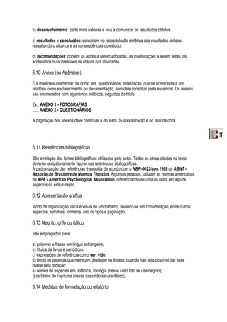 b) desenvolvimento: parte mais extensa e visa a comunicar os resultados obtidos.
c) resultados e conclusões: consistem na recapitulação sintética dos resultados obtidos,
ressaltando o alcance e as conseqüências do estudo.
d) recomendações: contêm as ações a serem adotadas, as modificações a serem feitas, os
acréscimos ou supressões de etapas nas atividades.
6.10 Anexo (ou Apêndice)
É a matéria suplementar, tal como leis, questionários, estatísticas, que se acrescenta a um
relatório como esclarecimento ou documentação, sem dele constituir parte essencial. Os anexos
são enumerados com algarismos arábicos, seguidos do título.
Ex.: ANEXO 1 - FOTOGRAFIAS
...... ANEXO 2 - QUESTIONÁRIOS
A paginação dos anexos deve continuar a do texto. Sua localização é no final da obra.
6.11 Referências bibliográficas
São a relação das fontes bibliográficas utilizadas pelo autor. Todas as obras citadas no texto
deverão obrigatoriamente figurar nas referências bibliográficas.
A padronização das referências é seguida de acordo com a NBR-6023/ago.1989 da ABNT -
Associação Brasileira de Normas Técncias. Algumas pessoas, utilizam as normas americanas
da APA - American Psychological Association, diferenciando-se uma da outra em alguns
aspectos da estruturação.
6.12 Apresentação gráfica
Modo de organização física e visual de um trabalho, levando-se em consideração, entre outros
aspectos, estrutura, formatos, uso de tipos e paginação.
6.13 Negrito, grifo ou itálico
São empregados para:
a) palavras e frases em língua estrangeira;
b) títulos de livros e periódicos;
c) expressões de referência como ver, vide;
d) letras ou palavras que mereçam destaque ou ênfase, quando não seja possível dar esse
realce pela redação;
e) nomes de espécies em botânica, zoologia (nesse caso não se usa negrito);
f) os títulos de capítulos (nesse caso não se usa itálico).
6.14 Medidas de formatação do relatório
 